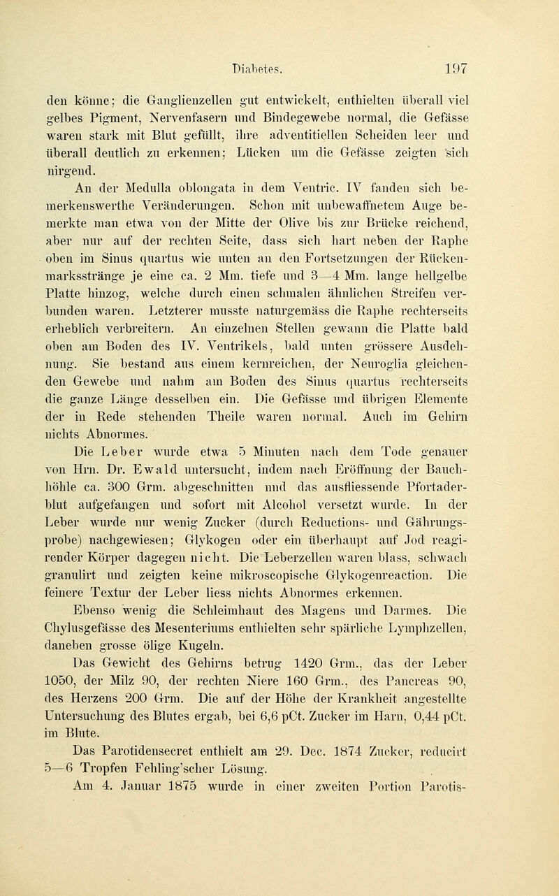 den könne; die Ganglienzellen gut entwickelt, enthielten überall viel gelbes Pigment, Nervenfasern und Bindegewebe normal, die Gefässe waren stark mit Blut gefüllt, ihre adventitiellen Scheiden leer imd überall deutlich zu erkennen; Lücken um die Gefässe zeigten sich nirgend. An der Medulla oblongata in dem Ventric. IV fanden sich be- merkenswerthe Veränderungen. Schon mit imbewaffnetem Auge be- merkte man etwa von der Mitte der Olive bis zur Brücke reichend, aber nur auf der rechten Seite, dass sich hart neben der Raphe oben im Sinus quartus wie unten an den Fortsetzungen der Rücken- marksstränge je eine ca. 2 Mm. tiefe und 3—4 Mm. lange hellgelbe Platte hinzog, welche durch einen schmalen ähnlichen Streifen ver- bunden waren. Letzterer musste uaturgemäss die Raphe rechterseits erheblich verbreitern. An einzelnen Stellen gewann die Platte bald oben am Boden des IV. Ventrikels, bald unten grössere Ausdeh- nung. Sie bestand aus einem kerureicheu, der Neuroglia gleichen- den Gewebe und nahm am Boden des Sinus quartus rechterseits die ganze Länge desselben ein. Die Gefässe und übrigen Elemente der in Rede stehenden Theile waren normal. Auch im Gehirn nichts Abnormes. Die Leber wurde etwa 5 Minuten nach dem Tode genauer von Hrn. Dr. Ewald untersucht, indem nach Eröffnung der Bauch- höhle ca. 300 Grm. abgeschnitten und das ausfliessende Pfortader- blut aufgefangen und sofort mit Alcohol versetzt wurde. In der Leber wurde nur wenig Zucker (durch Reductions- und Gährungs- probe) nachgewiesen; Glykogen oder ein überhaupt auf Jod reagi- render Körper dagegen nicht. Die Leberzellen waren blass, schwach granulirt und zeigten keine mikroscopische Glykogenreaction. Die feinere Textur der Leber Hess nichts Abnormes erkennen. Ebenso wenig die Schleimhaut des Magens und Darmes. Die Chylusgefässe des Mesenteriums enthielten sehr spärliche Lymphzellen, daneben grosse ölige Kugeln. Das Gewicht des Gehirns betrug 1420 Grm., das der Leber 1050, der Milz 90, der rechten Niere 160 Grm., des Pancreas 90, des Herzens 200 Grm. Die auf der Höhe der Krankheit angestellte Untersuchung des Blutes ergab, bei 6,6 pCt. Zucker im Harn, 0,44 pCt. im Blute. Das Parotidensecret enthielt am 29. Dec. 1874 Zucker, reducirt 5—6 Tropfen Fehling'scher Lösung. Am 4. Januar 1875 wurde in einer zweiten Portion Parotis-