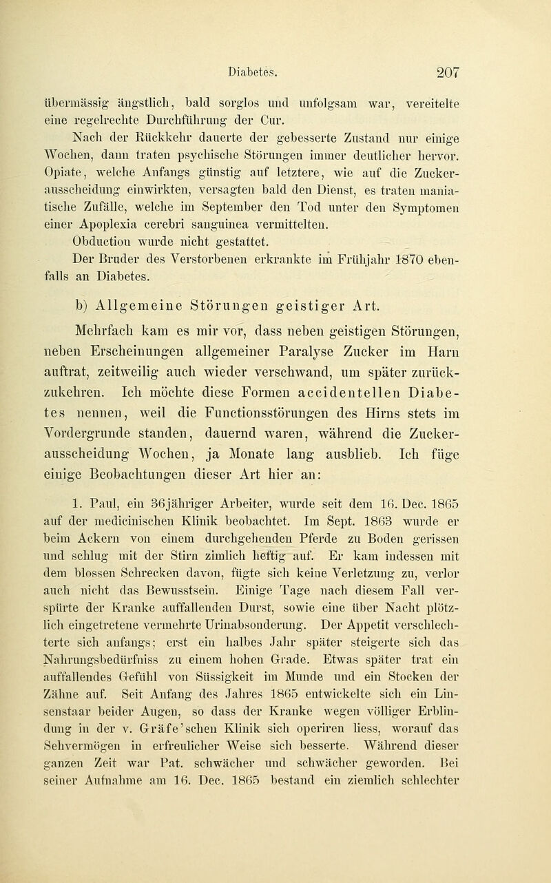 übermässig ängstlich, bald sorglos und unfolgsam war, vereitelte eine regelrechte Durchführung der Cur, Nach der Rückkehr dauerte der gebesserte Zustand nur einige Wochen, dann traten psychische Störungen immer deutlicher hervor, Opiate, welche Anfangs günstig auf letztere, wie auf die Zucker- ausscheidung einwirkten, versagten bald den Dienst, es traten mania- tische Zufälle, welche im September den Tod unter den Symptomen einer Apoplexia cerebri sanguinea vermittelten, Obduction wurde nicht gestattet. Der Bruder des Verstorbenen erkrankte im Frühjahr 1870 eben- falls an Diabetes, b) Allgemeine Störungen geistiger Art. Mehrfach kam es mir vor, dass neben geistigen Störungen, neben Erscheinungen allgemeiner Paralyse Zucker im Harn auftrat, zeitweilig auch wieder verschwand, um später zurück- zukehren. Ich möchte diese Formen accidentellen Diabe- tes nennen, weil die Functionsstörungen des Hirns stets im Vordergrunde standen, dauernd waren, während die Zucker- ausscheidung Wochen, ja Monate lang ausblieb. Ich füge einige Beobachtungen dieser Art hier an: 1. Paul, ein 36jähriger Arbeiter, wurde seit dem 16. Dec. 1865 auf der medicinischen Klinik beobachtet. Im Sept. 1863 wurde er beim Ackern von einem durchgehenden Pferde zu Boden gerissen und schlug mit der Stirn zimlich heftig auf. Er kam indessen mit dem blossen Schrecken davon, fügte sich keine Verletzung zu, verlor auch nicht das Bewusstsein. Einige Tage nach diesem Fall ver- spürte der Kranke auffallenden Durst, sowie eine über Nacht plötz- lich eingetretene vermehrte Urinabsonderung. Der Appetit verschlech- terte sich anfangs; erst ein halbes Jahr später steigerte sich das Nahrungsbedürfniss zu einem hohen Grade. Etwas später trat ein auffallendes Gefühl von Süssigkeit im Munde und ein Stocken der Zähne auf. Seit Anfang des Jahres 1865 entwickelte sich ein Lin- senstaar beider Augen, so dass der Kranke wegen völliger Erblin- dung in der v. Gräfe'sehen Klinik sich operiren liess, worauf das Sehvermögen in erfreulicher Weise sich besserte. Während dieser ganzen Zeit war Pat, schwächer und schwächer geworden. Bei seiner Aufnahme am 16. Dec. 1865 bestand ein ziemlich schlechter