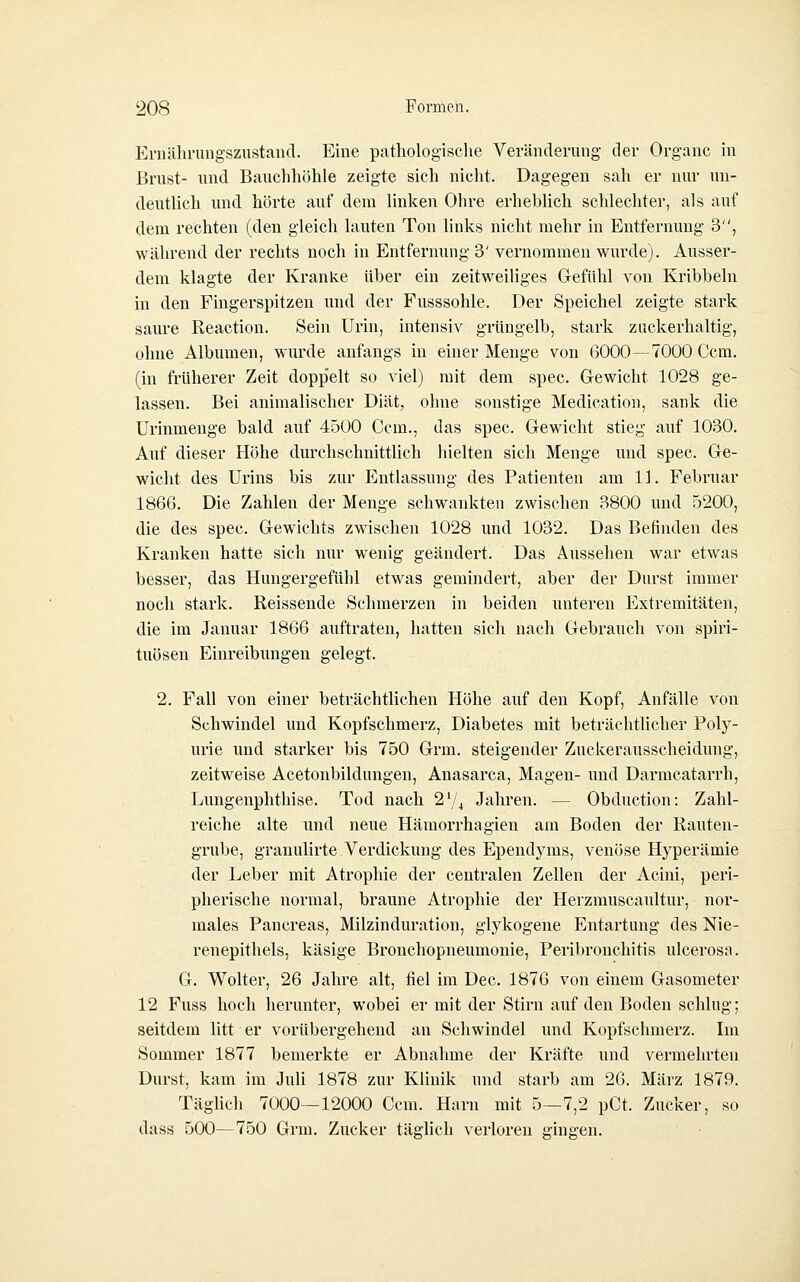 Ernäln-uugszustaiid. Eine pathologisclie Veränderimg der Organe in Brust- und Bauchliölile zeigte sich nicht. Dagegen sah er nur un- deutlich und hörte auf dem linken Ohre erheblich schlechter, als auf dem rechten (den gleich lauten Ton links nicht mehr in Entfernung 3, während der rechts noch in Entfernung 3' vernommen wurde). Ausser- dem klagte der Kranke über ein zeitweiHges Grefühl von Kribbeln in den Fingerspitzen und der Fusssohle. Der Speichel zeigte stark saure Reaction. Sein Urin, intensiv grüngelb, stark zuckerhaltig, ohne Albumen, wurde anfangs in einer Menge von 6000—7000 Ccm. (in früherer Zeit dopp'elt so viel) mit dem spec. Gewicht 1028 ge- lassen. Bei animalischer Diät, ohne sonstige Medication, sank die Urinmenge bald auf 4500 Gem., das spec. G-ewicht stieg auf 1030. Auf dieser Höhe durchschnittlich hielten sich Menge und spec. Ge- wicht des Urins bis zur Entlassung des Patienten am 11. Februar 1866. Die Zahlen der Menge schwankten zwischen 3800 und 5200, die des spec. Gewichts zwischen 1028 und 1032. Das Befinden des Kranken hatte sich nur wenig geändert. Das Aussehen war etwas besser, das Hungergefühl etwas gemindert, aber der Durst immer noch stark. Reissende Schmerzen in beiden unteren Extremitäten, die im Januar 1866 auftraten, hatten sich nach Gebrauch von Spiri- tuosen Einreibungen gelegt. 2. Fall von einer beträchtlichen Höhe auf den Kopf, Anfälle von Schwindel und Kopfschmerz, Diabetes mit beträchtlicher Poly- urie und starker bis 750 Grm. steigender Zuckerausscheidnng, zeitweise Acetonbildungen, Anasarca, Magen- und Darmcatarrh, Lungenphthise. Tod nach 274 Jahren. — Obduction: Zahl- reiche alte und neue Hämorrhagien am Boden der Rauten- grube, granulirte Verdickung des Ependyms, venöse Hyperämie der Leber mit Atrophie der centralen Zellen der Acini, peri- pherische normal, braune Atrophie der Herzmuscaultur, nor- males Pancreas, Milzinduration, glykogene Entartung des Nie- renepithels, käsige Bronchopneumonie, Peribronchitis ulcerosa. G. Wolter, 26 Jahre alt, fiel im Dec. 1876 von einem Gasometer 12 Fuss hoch herunter, wobei er mit der Stirn auf den Boden schlug; seitdem litt er vorübergehend an Schwindel und Kopfschmerz. Im Sommer 1877 bemerkte er Abnahme der Kräfte und vermehrten Durst, kam im Juli 1878 zur Klinik und starb am 26. März 1879. TägUch 7000—12000 Ccm. Harn mit 5—7,2 pCt. Zucker, so dass 500—750 Grm. Zucker täglich verloren gingen.