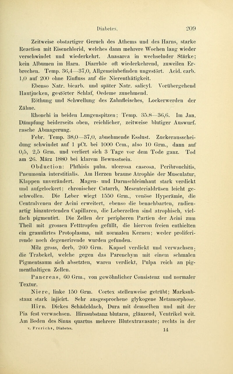 Zeitweise obstartiger Geruch des Atliems und des Harns, starke Reaction mit Eisenchlorid, welches dann mehrere Wochen lang wieder verschwindet und wiederkehrt. Anasarca in wechselnder Stärke; kein Albumen im Harn. Diarrhöe oft wiederkehrend, zuweilen Er- brechen. Temp. 36,4—37,0, Allgemeinbefinden ungestört. Acid. carb. 1,0 auf 200 ohne Einfluss auf die Nierenthätigkeit. Ebenso Natr. bicarb. und später Natr. salicyl. Vorübergehend Hautjucken, gestörter Schlaf, Oedeme zunehmend. Röthung und Schwellung des Zahnfleisches, Lockerwerden der Zähne. Rhonchi in beiden Lungenspitzen; Temp. 35.8—36,6. Im Jan, Dämpfung beiderseits oben, reichlicher, zeitweise blutiger Auswurf, rasche Abmagerung. Febr. Temp. 38,0—37,0, abnehmende Esslust. Zuckerausschei- dung schwindet auf 1 pCt. bei 1000 Gem., also 10 Grrm,, dann auf 0,5, 2,5 Grm. und verliert sich 3 Tage vor dem Tode ganz. Tod am 26. März 1880 bei klarem Bewusstsein. Obduction: Phthisis pulm. ulcerosa caseosa, Peribronchitis, Pneumonia interstitialis. Am Herzen braune Atrophie der Musculatur, Klappen unverändert. Magen- und Darmschleirahaut stark verdickt und aufgelockert; chronischer Catarrh, Mesenterialdrüsen leicht ge- schwollen. Die Leber wiegt 1550 Grm., venöse Hyperämie, die Centralvenen der Acini erweitert, ebenso die benachbarten, radien- artig hinzutretenden Capillaren, die Leberzellen sind atrophisch, viel- fach pigmentirt. Die Zellen der peripheren Partien der Acini zum Theil mit grossen Petttropfen gefüllt, die hiervon freien enthielten ein granulirtes Protoplasma, mit normalen Kernen; weder proliferi- rende noch degenerirende wurden gefunden. Milz gross, derb, 260 Grm. Kapsel verdickt und verwachsen- die Trabekel, welche gegen das Parenchym mit einem schmalen Pigmentsaum sich absetzten, waren verdickt, Pulpa reich an pig- menthaltigen Zellen. Pancreas, 60 Grm., von gewöhnlicher Consistenz und normaler Textur. Niere, linke 150 Grm. Cortex stellenweise getrübt; Marksub- stanz stark injicirt. Sehr ausgesprochene glykogene Metamorphose. Hirn. Dickes Schädeldach, Dura mit demselben und mit der Pia fest verwachsen. Hirnsubstanz blutarm, glänzend, Ventrikel weit. Am Boden des Sinus quartus mehrere Blutextravasate; rechts in der V. Frerichs, Diabetes. -tA