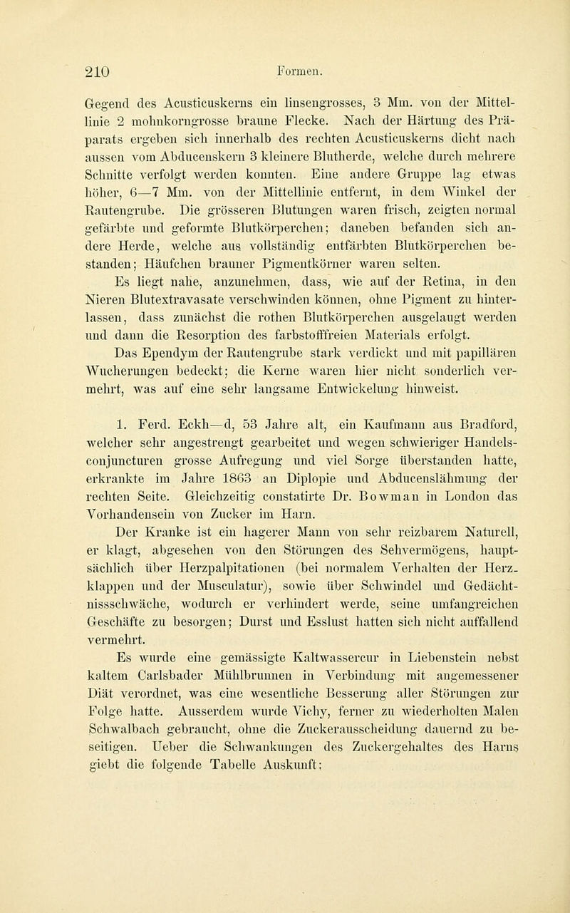 Gegend des Acusticuskerns ein linsengrosses, 3 Mm. von der Mittel- linie 2 mohnkorngrosse braune Flecke. Nach der Härtung des Prä- parats ergeben sich innerhalb des rechten Acusticuskerns dicht nach aussen vom Abducenskern 3 kleinere Blutherde, welche durch mehrere Schnitte verfolgt werden konnten. Eine andere Gruppe lag etwas höher, 6—7 Mm. von der Mittellinie entfernt, in dem Winkel der Rautengrube. Die grösseren Blutungen waren frisch, zeigten normal gefärbte und geformte Blutkörperchen; daneben befanden sich an- dere Herde, welche aus vollständig entfärbten Blutkörperchen be- standen; Häufchen brauner Pigmentkörner waren selten. Es liegt nahe, anzunehmen, dass, wie auf der Retina, in den Nieren Blutextravasate verschwinden können, ohne Pigment zu hinter- lassen, dass zunächst die rothen Blutkörperchen ausgelaugt werden und dann die Resorption des farbstofFfreien Materials erfolgt. Das Ependym der Rautengrube stark verdickt und mit papillären Wucherungen bedeckt; die Kerne waren hier nicht sonderlich ver- mehrt, was auf eine sehr langsame Entwickelung hinweist. 1. Ferd. Eckh—d, 53 Jahre alt, ein Kaufmann aus Bradford, welcher sehr angestrengt gearbeitet und wegen schwieriger Handels- conjuncturen grosse Aufregung und viel Sorge überstanden hatte, erkrankte im Jahre 1863 an Diplopie und Abducenslähmung der rechten Seite. Gleichzeitig constatirte Dr. Bowman in London das Vorhandensein von Zucker im Harn. Der Kranke ist ein hagerer Mann von sehr reizbarem Naturell, er klagt, abgesehen von den Störungen des Sehvermögens, haupt- sächlich über Herzpalpitationen (bei normalem Verhalten der Herz- klappen und der Musculatur), sowie über Schwindel und Gedächt- nissschwäche, wodurch er verhindei't werde, seine umfangreichen Geschäfte zu besorgen; Durst und Esslust hatten sich nicht auffallend vermehrt. Es wurde eine gemässigte Kaltwassercur in Liebenstein nebst kaltem Carlsbader Mühlbrunnen in Verbindung mit angemessener Diät verordnet, was eine wesentliche Besserung aller Störungen zur Folge hatte. Ausserdem wurde Vichy, ferner zu wiederholten Malen Schwalbach gebraucht, ohne die Zuckerausscheidung dauernd zu be- seitigen. Ueber die Schwankungen des Zuckergehaltes des Harns giebt die folgende Tabelle Auskunft: