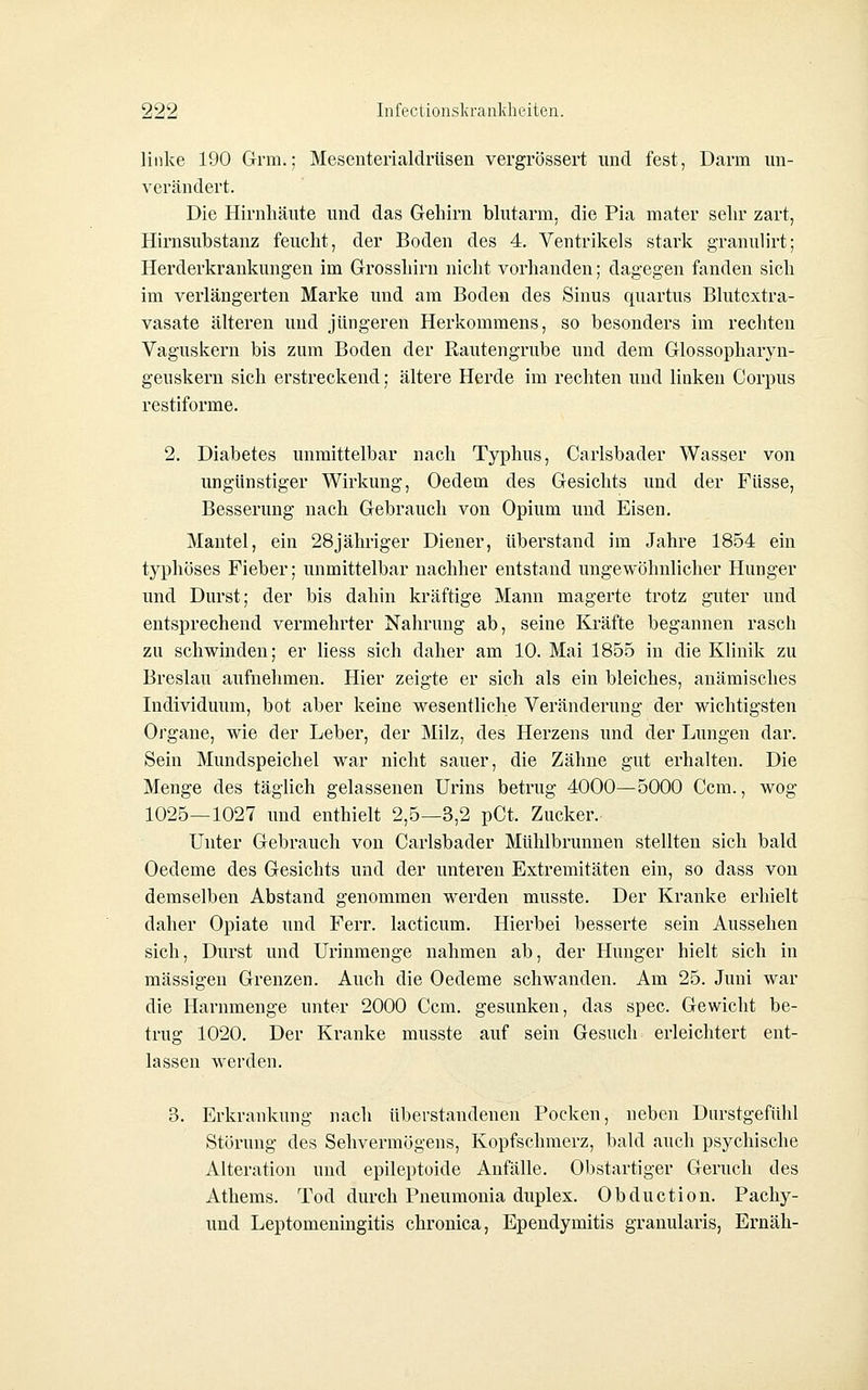 linke 190 Grm.; Mesenterialdrüsen vergrössert und fest, Darm un- verändert. Die Hirnhäute und das Gehirn blutarm, die Pia mater sehr zart, Hirnsubstanz feucht, der Boden des 4. Ventrikels stark granulirt; Herderkrankungen im Grosshirn nicht vorhanden; dagegen fanden sich im verlängerten Marke und am Boden des Sinus quartus Blutcxtra- vasate älteren und jüngeren Herkommens, so besonders im rechten Vaguskern bis zum Boden der Rautengrube und dem Glossopharyn- geuskern sich erstreckend; ältere Herde im rechten und linken Corpus restiforme. 2. Diabetes unmittelbar nach Typhus, Carlsbader Wasser von ungünstiger Wirkung, Oedem des Gesichts und der Füsse, Besserung nach Gebrauch von Opium und Eisen. Mantel, ein 28jähriger Diener, überstand im Jahre 1854 ein typhöses Fieber; unmittelbar nachher entstand ungewöhnlicher Hunger und Durst; der bis dahin kräftige Mann magerte trotz guter und entsprechend vermehrter Nahrung ab, seine Kräfte begannen rasch zu schwinden; er Hess sich daher am 10. Mai 1855 in die Klinik zu Breslau aufnehmen. Hier zeigte er sich als ein bleiches, anämisches Individuum, bot aber keine wesentliche Veränderung der wichtigsten Organe, wie der Leber, der Milz, des Herzens und der Lungen dar. Sein Mundspeichel war nicht sauer, die Zähne gut erhalten. Die Menge des täglich gelassenen Urins betrug 4000—5000 Gem., wog 1025—1027 und enthielt 2,5—3,2 pCt. Zucker. Unter Gebrauch von Carlsbader Mühlbrunnen stellten sich bald Oedeme des Gesichts und der unteren Extremitäten ein, so dass von demselben Abstand genommen werden musste. Der Kranke erhielt daher Opiate und Ferr. lacticum. Hierbei besserte sein Aussehen sich, Durst und Urinmenge nahmen ab, der Hunger hielt sich in massigen Grenzen. Auch die Oedeme schwanden. Am 25. Juni war die Harnmenge unter 2000 Ccm. gesunken, das spec. Gewicht be- trug 1020. Der Kranke musste auf sein Gesuch erleichtert ent- lassen werden. 3. Erkrankung nach überstandenen Pocken, neben Diirstgeftthl Störung des Sehvermögens, Kopfschmerz, bald auch psychische Alteration und epileptoide Anfälle. Obstartiger Geruch des Athems. Tod durch Pneumonia duplex. Obduction. Pachy- und Leptomeningitis chronica, Ependymitis granularis, Ernäh-