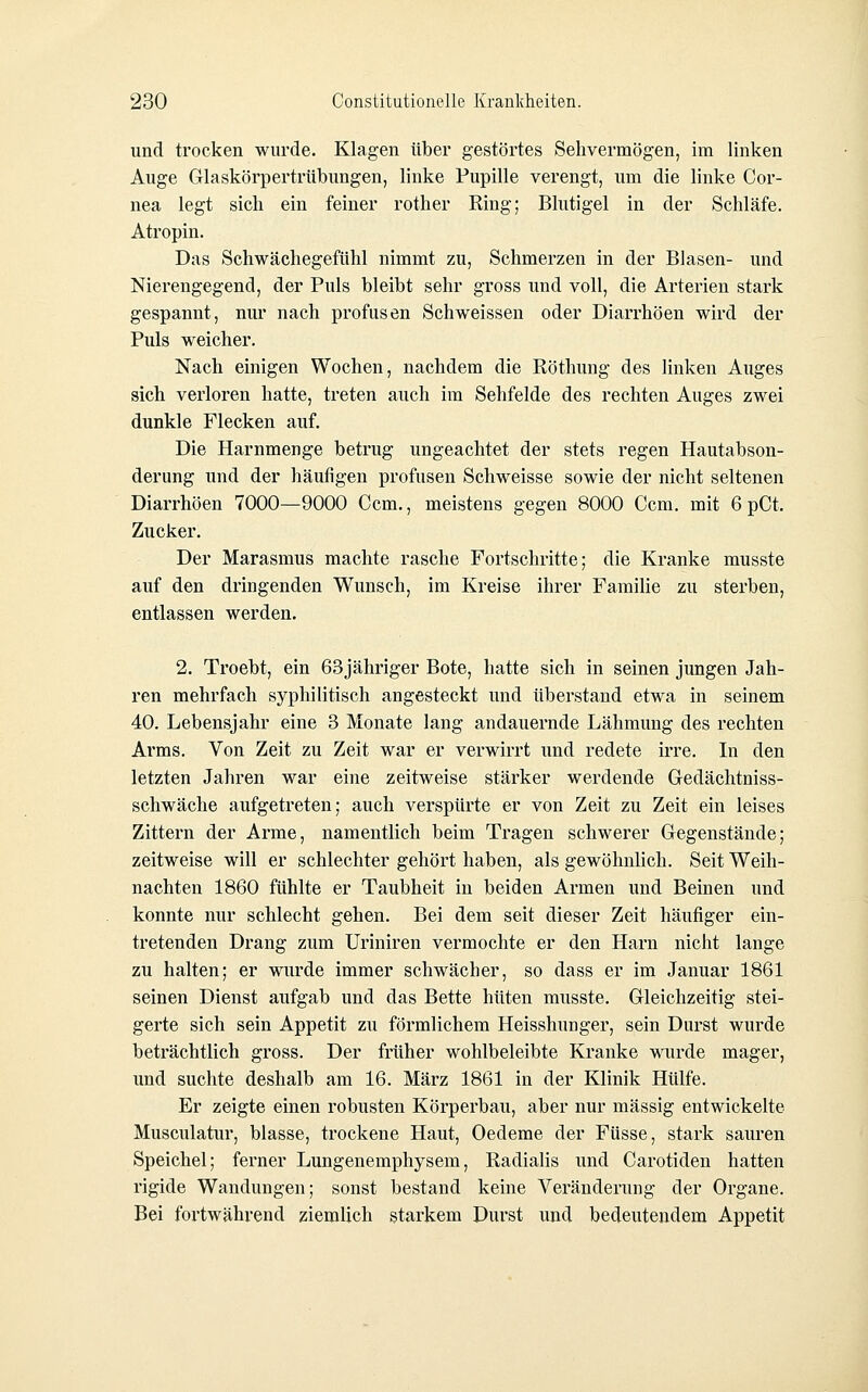 und trocken wurde. Klagen über gestörtes Sehvermögen, im linken Auge Glaskörpertrübungen, linke Pupille verengt, um die linke Cor- nea legt sich ein feiner rother Ring; Blutigel in der Schläfe. Atropin. Das Schwächegefühl nimmt zu, Schmerzen in der Blasen- und Nierengegend, der Puls bleibt sehr gross und voll, die Arterien stark gespannt, nur nach profusen Schweissen oder Diarrhöen wird der Puls weicher. Nach einigen Wochen, nachdem die Röthung des linken Auges sich verloren hatte, treten auch im Sehfelde des rechten Auges zwei dunkle Flecken auf. Die Harnmeuge betrug ungeachtet der stets regen Hautabson- derung und der häufigen profusen Schweisse sowie der nicht seltenen Diarrhöen 7000—9000 Gem., meistens gegen 8000 Gem. mit 6 pCt. Zucker. Der Marasmus machte rasche Fortschritte; die Kranke musste auf den dringenden Wunsch, im Kreise ihrer Famihe zu sterben, entlassen werden. 2. Troebt, ein 63jähriger Bote, hatte sich in seinen jungen Jah- ren mehrfach syphilitisch angesteckt und tiberstand etwa in seinem 40. Lebensjahr eine 3 Monate lang andauernde Lähmung des rechten Arms. Von Zeit zu Zeit war er verwirrt und redete irre. In den letzten Jahren war eine zeitweise stärker werdende Gedächtniss- schwäche aufgetreten; auch verspürte er von Zeit zu Zeit ein leises Zittern der Arme, namentlich beim Tragen schwerer Gegenstände; zeitweise will er schlechter gehört haben, als gewöhnlich. Seit Weih- nachten 1860 fühlte er Taubheit in beiden Armen imd Beinen und konnte nur schlecht gehen. Bei dem seit dieser Zeit häufiger ein- tretenden Drang zum Uriniren vermochte er den Harn nicht lange zu halten; er wurde immer schwächer, so dass er im Januar 1861 seinen Dienst aufgab und das Bette hüten musste. Gleichzeitig stei- gerte sich sein Appetit zu förmlichem Heisshunger, sein Durst wurde beträchtlich gross. Der früher wohlbeleibte Kranke wurde mager, und suchte deshalb am 16. März 1861 in der Klinik Hülfe. Er zeigte einen robusten Körperbau, aber nur massig entwickelte Musculatur, blasse, trockene Haut, Oedeme der Füsse, stark sauren Speichel; ferner Lungenemphysem, Radialis und Carotiden hatten rigide Wandungen; sonst bestand keine Veränderung der Organe. Bei fox'twährend ziemlich starkem Durst und bedeutendem Appetit
