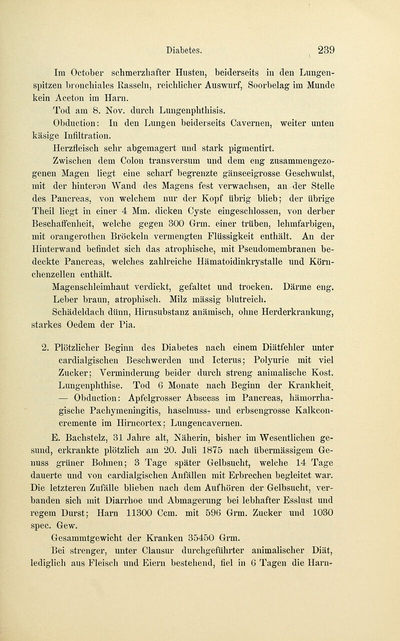 Im Octobei* schmerzhafter Husten, beiderseits iu den Lungen- spitzen bronchiales Eassehi, reichlicher Auswurf, Soorbelag im Munde kein Aceton im Harn. Tod am 8. Nov. durch Luugenphthisis. Obduction: In den Lungen beiderseits Cavernen, weiter unten käsige Infiltration. Herzfleisch sehr abgemagert und stark pigmentirt. Zwischen dem Colon transversum und dem eng zusammengezo- genen Magen liegt eine scharf begrenzte gänseeigrosse Geschwulst, mit der hinteran Wand des Magens fest verwachsen, an der Stelle des Pancreas, von welchem nur der Kopf übrig blieb; der übrige Theil liegt in einer 4 Mm. dicken Cyste eingeschlossen, von derber Beschaffenheit, welche gegen 300 Grm. einer ti'üben, lehmfarbigen, mit orangerothen Bröckeln vermengten Flüssigkeit enthält. An der Hinterwand befindet sich das atrophische, mit Pseudomembranen be- deckte Pancreas, welches zahlreiche Hämatoidinkrystalle und Körn- chenzellen enthält. Magenschleimhaut verdickt, gefaltet und trocken. Därme eng. Leber braun, atrophisch. Milz massig blutreich. Schädeldach dünn, Hirnsubstanz anämisch, ohne Herderkrankung, starkes Oedem der Pia. 2. Plötzlicher Beginn des Diabetes nach einem Diätfehler unter cardialgischen Beschwerden und Icterus; Polyurie mit viel Zucker; Verminderung beider durch streng animalische Kost. Lungenphthise. Tod 6 Monate nach Beginn der Krankheit^ — Obduction: Apfelgrosser Abscess im Pancreas, hämorrha- gische Pachymeningitis, haselnussT und erbsengrosse Kalkcon- cremente im Hirncortex; Lungencavernen. E. Bachstelz, 31 Jahre alt, Näherin, bisher im Wesentlichen ge- sund, erkrankte plötzlich am 20. Juli 1875 nach übermässigem Ge- nuss grüner Bohnen; 3 Tage später Gelbsucht, welche 14 Tage dauerte und von cardialgischen Anfällen mit Erbrechen begleitet war. Die letzteren Zufälle blieben nach dem Aufhören der Gelbsucht, ver- banden sich mit Diarrhoe und Abmagerung bei lebhafter Esslust und regem Durst; Harn 11300 Ccm. mit 596 Grm. Zucker und 1030 spec. Gew. Gesammtgewicht der Kranken 35450 Grm. Bei strenger, unter Clausur durchgeführter animalischer Diät, lediglich aus Fleisch und Eiern bestehend, fiel in G Tagen die Harn-