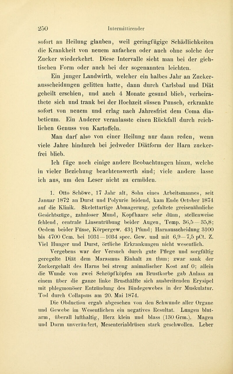 sofort an Heilung- glauben, weil geringfügige Schädlichkeiten die Krankheit von neuem anfachen oder auch ohne solche der Zucker wiederkehrt. Diese Intervalle sieht man bei der gich- tischen Form oder auch bei der sogenannten leichten. Ein junger Landwirth, welcher ein halbes Jahr an Zucker- ausscheidungen gelitten hatte, dann durch Carlsbad und Diät geheilt erschien, und auch 4 Monate gesund blieb, verheira- thete sich und trank bei der Hochzeit süssen Punsch, erkrankte sofort von neuem und erlag nach Jahresfrist dem Coma dia- beticum. Ein Anderer veranlasste einen Rückfall durch reich- lichen Genuss von Kartoffeln. Man darf also von einer Heilung nur dann reden, wenn viele Jahre hindurch bei jedvveder Diätform der Harn zucker- frei blieb. Ich füge noch einige andere Beobachtungen hinzu, welche in vieler Beziehung beachtenswerth sind; viele andere lasse ich aus, um den Leser nicht zu ermüden. 1. Otto Schöwe, 17 Jahr alt, Sohn eines Arbeitsmannes, seit Januar 1872 an Durst und Polyurie leidend, kam Ende October 1874 auf die Klinik, Skelettartige Abmagerung, gefaltete greisenähnliche Gresichtszüge, zahnloser Mund, Kopfhaare sehr dünn, stellenweise fehlend, centrale Linsentrübung beider Augen, Temp. 36,5 — 35,8; Oedem beider Füsse, Körpergew. 43^ Pfund; Harnausscheidung 3100 bis 4700 Gern, bei 1031—1034 spec. Gew. und mit 6,9—7,5 pCt. Z. Viel Hunger und Durst, örtliche Erkrankungen nicht wesentUch. Vergebens war der Versuch durch gute Pflege und sorgfältig geregelte Diät dem Marasmus Einhalt zu thun; zwar sank der Zuckergehalt des Harns bei streng animalischer Kost auf 0; allein die Wunde von zwei Schröpfköpfen am Brustkorbe gab Anlass zu einem über die ganze linke Brusthälfte sich ausbreitenden Erysipel mit phlegmonöser Entzündung des Bindegewebes in der Muskulatur. Tod durch Collapsus am 20. Mai 1874. Die Obduction ergab abgesehen von den Schwunde aller Organe und Gewebe im Wesentlichen ein negatives Resultat. Lungen blut- arm, überall lufthaltig, Herz klein und blass (130 Grm.). Magen und Darm unverändert, Mesenterialdrüsen stark geschwollen. Leber