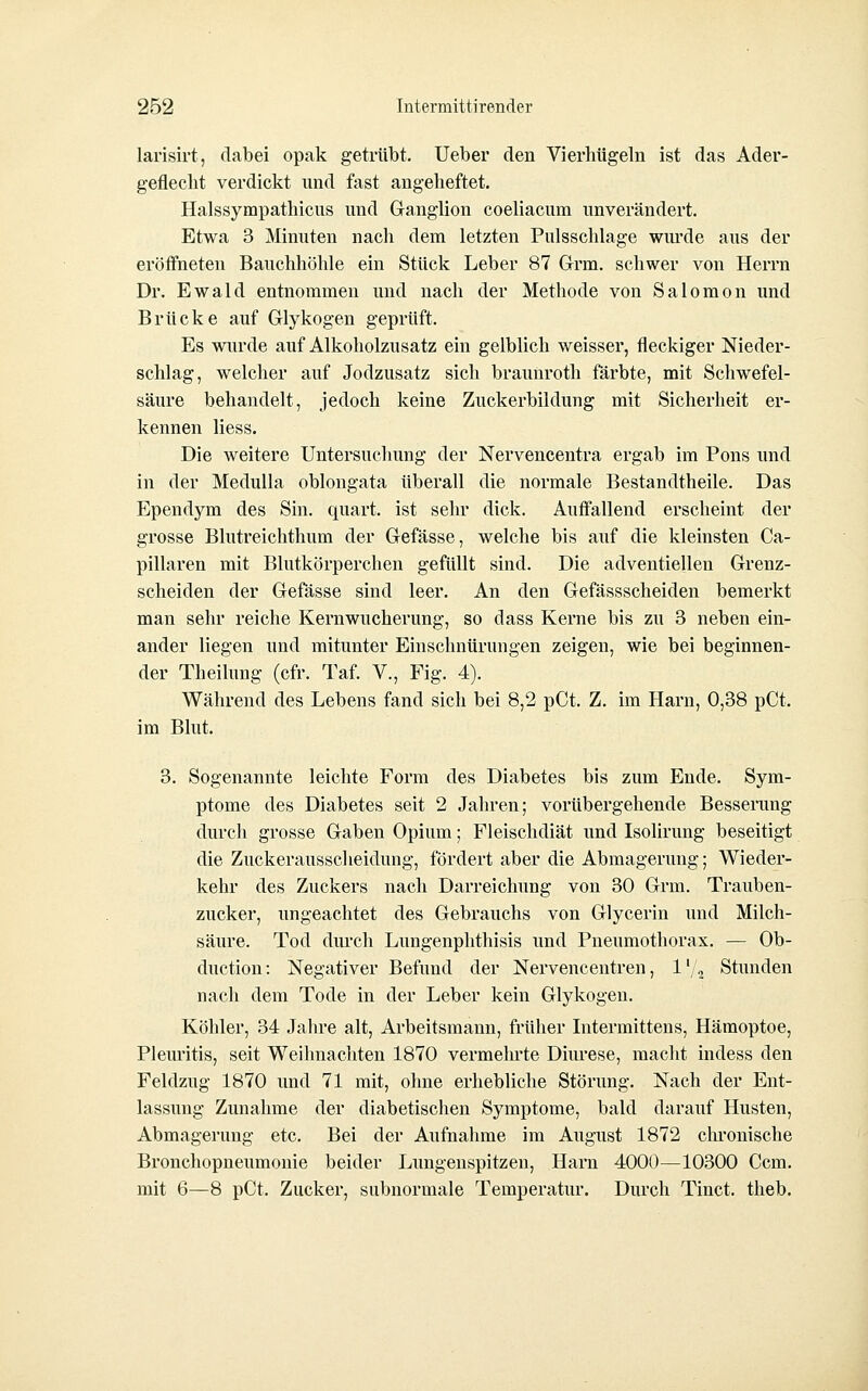 larisirt, dabei opak getrübt, lieber den Vierliügeln ist das Ader- geflecht verdickt und fast angeheftet. Halssympathicus und Ganglion coeliacum unverändert. Etwa 3 Minuten nacli dem letzten Pulsschlage wmxle aus der eröffneten Bauchhöhle ein Stück Leber 87 Grm. schwer von Herrn Dr. Ewald entnommen und nach der Methode von Salomon und Brücke auf Glykogen geprüft. Es wurde auf Alkoholzusatz ein gelblich weisser, fleckiger Nieder- schlag, welcher auf Jodzusatz sich braunroth färbte, mit Schwefel- säure behandelt, jedoch keine Zuckerbildung mit Sicherheit er- kennen Hess. Die weitere Untersuchung der Nervencentra ergab im Pons und in der Medulla oblongata überall die normale Bestandtheile. Das Ependym des Sin. quart. ist sehr dick. Autfallend erscheint der grosse Blutreichthum der Gefässe, welche bis auf die kleinsten Ca- pillaren mit Blutkörperchen gefüllt sind. Die adventiellen Grenz- scheiden der Gefässe sind leer. An den Gefässscheiden bemerkt man sehr reiche Kernwucherung, so dass Kerne bis zu 3 neben ein- ander liegen und mitunter Einschnürungen zeigen, wie bei beginnen- der Theilung (cfr. Taf. V., Fig. 4). Während des Lebens fand sich bei 8,2 pCt. Z. im Harn, 0,38 pCt. im Blut. 3. Sogenannte leichte Form des Diabetes bis zum Ende. Sym- ptome des Diabetes seit 2 Jahren; vorübergehende Bessenmg durcli grosse Gaben Opium; Fleischdiät und Isolirung beseitigt die Zuckerausscheidung, fördert aber die Abmagerung; Wieder- kehr des Zuckers nach Darreichung von 30 Grm. Trauben- zucker, ungeachtet des Gebrauchs von Glycerin und Milch- säure. Tod dm'cli Lungenphthisis und Pneumothorax. — Ob- duction: Negativer Befund der Nervencentren, l'/^ Stunden nach dem Tode in der Leber kein Glykogen. Köhler, 34 Jaln'e alt, Arbeitsmann, früher Intermittens, Hämoptoe, Pleui'itis, seit Weihnachten 1870 vermelu-te Dim'ese, macht indess den Feldzug 1870 und 71 mit, ohne erhebliche Störung, Nach der Ent- lassung Zunahme der diabetischen Symptome, bald darauf Husten, Abmagerung etc. Bei der Aufnahme im August 1872 chronische Bronchopneumonie beider Lungenspitzen, Harn 4000—10300 Ccm. mit 6—8 pCt. Zucker, subnormale Temperatur, Durch Tinct. theb.