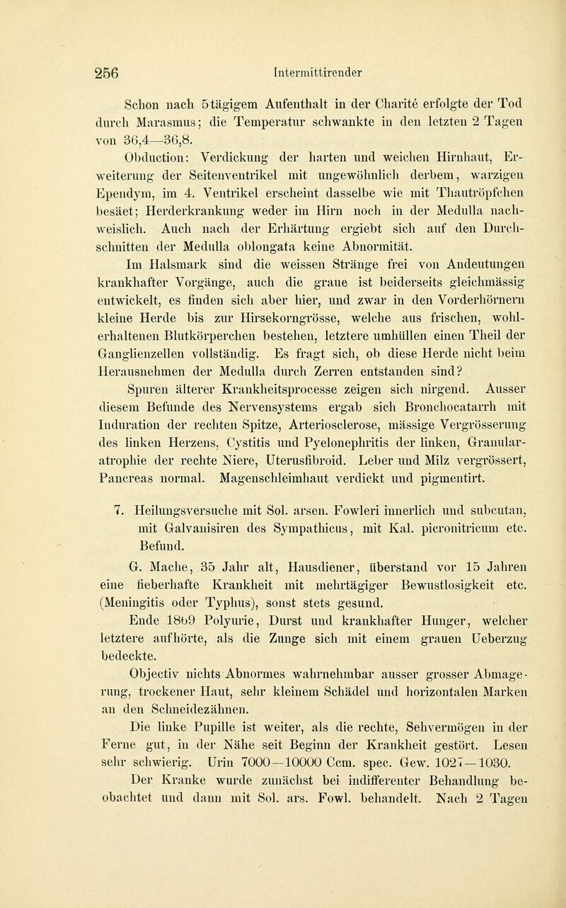 Schon nach ötägigem Aufenthalt in der Charite erfolgte der Tod durch Marasmus; die Temperatur schwankte in den letzten 2 Tagen von 36,4—36,8. Obduction: Verdickung der harten und weichen Hirnhaut, Er- weiterung der Seitenventrikel mit ungewöhnlich derbem, warzigen Ependym, im 4. Ventrikel erscheint dasselbe wie mit Tliautröpfchen besäet; Herderkrankung weder im Hirn noch in der MeduUa nach- weislich. Auch nach der Erhärtung ergiebt sich auf den Durcli- schnitten der MeduUa oblongata keine Abnormität. Im Halsmark sind die weissen Stränge frei von Andeutungen krankhafter Vorgänge, auch die graue ist beiderseits gleichmässig entwickelt, es finden sich aber hier, und zwar in den Vorderhörnern kleine Herde bis zur Hirsekorngrösse, welche aus frischen, wohl- erhaltenen Blutkörperchen bestehen, letztere umhüllen einen Theil der Ganglienzellen vollständig. Es fragt sich, ob diese Herde nicht beim Herausnehmen der Medulla durch Zerren entstanden sind? Spuren älterer Krankheitsprocesse zeigen sich nirgend. Ausser diesem Befunde des Nervensystems ergab sich Bronchocatarrh mit Induration der rechteu Spitze, Arteriosclerose, massige Vergrösserung des linken Herzens, Cystitis und Pyelonephritis der linken, Glranular- atrophie der rechte Niere, üterusfibroid. Leber und Milz vergrössert, Pancreas normal. Magenschleimhaut verdickt und pigmentirt. 7. Heilungsversuche mit Sol. arsen. Fowleri innerlich und subcutan, mit Galvanisiren des Sympathicus, mit Kai. picronitricum etc. Befund. G. Mache, 35 Jahr alt, Hausdiener, überstand vor 15 Jahren eine fieberhafte Krankheit mit mehrtägiger Bewustlosigkeit etc. (Meningitis oder Typhus), sonst stets gesund. Ende 18b9 Polyurie, Durst und krankhafter Hunger, welcher letztere aufhörte, als die Zunge sich mit einem grauen Ueberzug bedeckte. Objectiv nichts Abnormes wahrnehmbar ausser grosser Abmage- rung, trockener Haut, sein- kleinem Schädel und horizontalen Marken an den Schneidezähnen. Die linke Pupille ist weiter, als die rechte, Sehvermögen in der Ferne gut, in der Nähe seit Beginn der Krankheit gestört. Lesen sehr schwierig. Urin 7000—10000 Ccm. spec. Gew. 1027—1030. Der Kranke wurde zunächst bei indifferenter Behandlung be- obachtet und dann mit Sol. ars. Fowl. behandelt. Nach 2 Tagen