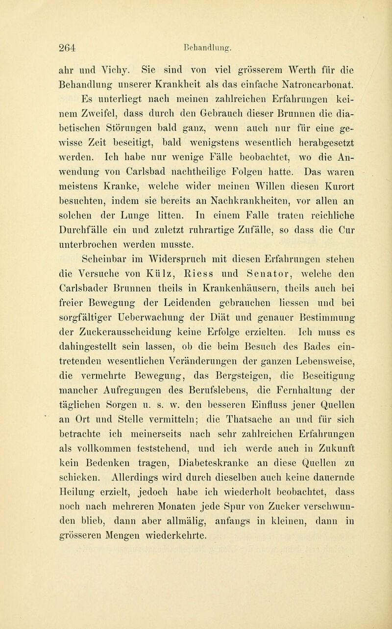 ahr und Vichy. Sie sind von viel grösserem Werth für die Behandlung unserer Krankheit als das einfache Natroncarbonat. Es unterliegt nach meinen zahlreichen Erfahrungen kei- nem Zweifel, dass durch den Gebrauch dieser Brunnen die dia- betischen Störungen bald ganz, wenn auch nur für eine ge- wisse Zeit beseitigt, bald wenigstens wesentlich herabgesetzt werden. Ich habe nur wenige Fälle beobachtet, wo die An- wendung von Carlsbad nachtheilige Folgen hatte. Das waren meistens Kranke, welche wider meinen Willen diesen Kurort besuchten, indem sie bereits an Nachkrankheiten, vor allen an solchen der Lunge litten. In einem Falle traten reichliche Durchfälle ein und zuletzt ruhrartige Zufälle, so dass die Cur unterbrochen werden musste. Scheinbar im Widerspruch mit diesen Erfahrungen stehen die Versuche von Külz, Riess und Senator, welche den Carlsbader Brunnen theils in Krankenhäusern, theils auch bei freier Bewegung der Leidenden gebrauchen Hessen und bei sorgfältiger Ueberwachung der Diät und genauer Bestimmung der Zuckerausscheidung keine Erfolge erzielten. Ich muss es dahingestellt sein lassen, ob die beim Besuch des Bades ein- tretenden wesentlichen Veränderungen der ganzen Lebensweise, die vermehrte Bewegung, das Bergsteigen, die Beseitigung mancher Aufregungen des Berufslebens, die Fernhaltung der täglichen Sorgen u. s. w. den besseren Einfluss jener Quellen an Ort und Stelle vermitteln; die Thatsache an und für sich betrachte ich meinerseits nach sehr zahlreichen Erfahrungen als vollkommen feststehend, und ich werde auch in Zukunft kein Bedenken tragen. Diabeteskranke an diese Quellen zu schicken. Allerdings wird durch dieselben auch keine dauernde Heilung erzielt, jedoch habe ich wiederholt beobachtet, dass noch nach mehreren Monaten jede Spur von Zucker verschwun- den blieb, dann aber allmälig, anfangs in kleinen, dann in grösseren Mengen wiederkehrte.