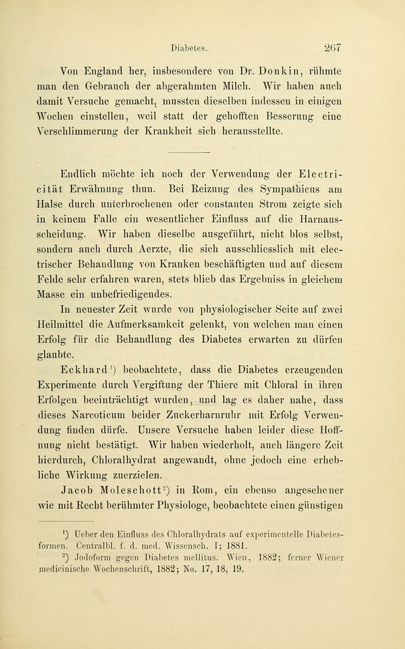 Von England her, insbesondere von Dr. Donkin, rühmte man den Gebranch der abgerahmten Milch. Wir haben auch damit Versuche gemacht, mussten dieselben indessen in einigen Wochen einstellen, weil statt der gehofften Besserung eine Verschlimmerung der Krankheit sich herausstellte. Endlich möchte ich noch der Verwendung der Electri- cität Erwähnung thun. Bei Reizung des Sympathicus am Halse durch unterbrochenen oder constanten Strom zeigte sich in keinem Falle ein wesentlicher Einfluss auf die Harnaus- scheidung. Wir haben dieselbe ausgeführt, nicht blos selbst, sondern auch durch Aerzte, die sich ausschliesslich mit elec- trischer Behandlung von Kranken beschäftigten und auf diesem Felde sehr erfahren waren, stets blieb das Ergebniss in gleichem Masse ein unbefriedigendes. In neuester Zeit wurde von physiologischer Seite auf zwei Heilmittel die Aufmerksamkeit gelenkt, von welchen man einen Erfolg für die Behandlung des Diabetes erwarten zu dürfen glaubte. Eckhard') beobachtete, dass die Diabetes erzeugenden Experimente durch Vergiftung der Thiere mit Chloral in ihren Erfolgen beeinträchtigt wurden, und lag es daher nahe, dass dieses Narcoticum beider Zuckerharnruhr mit Erfolg Verwen- dung finden dürfe. Unsere Versuche haben leider diese Hoff- nung nicht bestätigt. Wir haben wiederholt, auch längere Zeit hierdurch, Chloralhydrat angewandt, ohne jedoch eine erheb- liche Wirkung zuerzielen. Jacob Mole seh Ott'-) in Rom, ein ebenso angesehener wie mit Recht berühmter Physiologe, beobachtete einen günstigen ') Ueber den Einfluss des Chloralhydrats auf experimentelle Diabetes- formen. Centralbl. f. d. med. Wissensch. I; 1881. -) Jodoform gegen Diabetes mellitus. Wien, 1882; ferner Wiener medicinische Wochenschrift, 1882; No. 17, 18, 19.