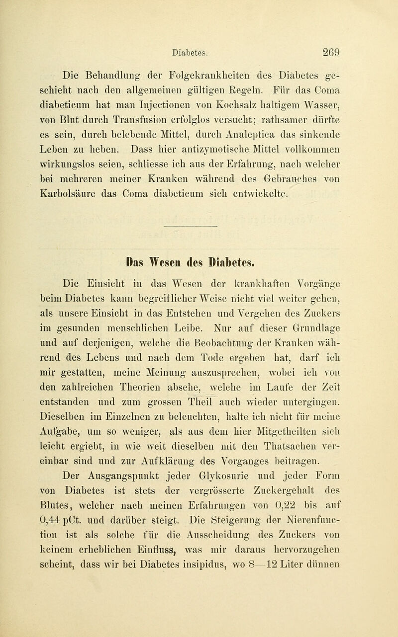Die Behandlung- der Folg-ekrankheiten des Diabetes ge- schieht nach den allgemeinen gültigen Regeln. Für das Coma diabeticum hat man Injectionen von Kochsalz haltigem Wasser, von Blut durch Transfusion erfolglos versucht; rathsamer dürfte es sein, durch belebende Mittel, durch Analeptica das sinkende Leben zu heben. Dass hier antizymotische Mittel A^ollkommen wirkungslos seien, schliesse ich aus der Erfahrung, nach welcher bei mehreren meiner Kranken während des Gebrauches von Karbolsäure das Coma diabeticum sich entwickelte. Das Wesen des Diabetes. Die Einsicht in das Wesen der krankhaften Vorgänge beim Diabetes kann begreiflicher Weise nicht viel weiter gehen, als unsere Einsicht in das Entstehen und Vergehen des Zuckers im gesunden menschlichen Leibe. Nur auf dieser Grundlage und auf derjenigen, welche die Beobachtung der Kranken wäh- rend des Lebens und nach dem Tode ergeben hat, darf ich mir gestatten, meine Meinung auszusprechen, wobei ich von den zahlreichen Theorien absehe, welche im Laufe der Zeit entstanden und zum grossen Theil auch wieder untergingen. Dieselben im Einzelnen zu beleuchten, halte ich nicht für meine Aufgabe, um so weniger, als aus dem hier Mitgetheilten sich leicht ergiebt, in wie weit dieselben mit den Thatsachen ver- einbar sind und zur Aufklärung des Vorganges beitragen. Der Ausgangspunkt jeder Glykosurie und jeder Form von Diabetes ist stets der vergrösserte Zuckergehalt des Blutes, welcher nach meinen Erfahrungen von 0,22 bis auf 0,44 pCt. und darüber steigt. Die Steigerung der Nierenfunc- tion ist als solche für die Ausscheidung des Zuckers von keinem erheblichen Einfluss, was mir daraus hervorzugehen scheint, dass wir bei Diabetes insipidus, wo 8—12 Liter dünnen