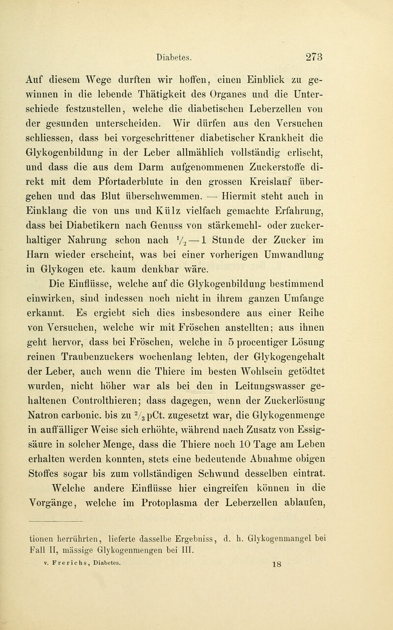 Auf diesem Wege durften wir hoffen, einen Einblick zu ge- winnen in die lebende Thätigkeit des Organes und die Unter- schiede festzustellen, welche die diabetischen Leberzellen von der gesunden unterscheiden. Wir dürfen aus den Versuchen schliessen, dass bei vorgeschrittener diabetischer Krankheit die Glykogenbildung in der Leber allmählich vollständig erlischt, und dass die aus dem Darm aufgenommenen Zuckerstoffe di- rekt mit dem Pfortaderblute in den grossen Kreislauf über- gehen und das Blut überschwemmen. — Hiermit steht auch in Einklang die von uns und Külz vielfach gemachte Erfahrung, dass bei Diabetikern nach Genuss von Stärkemehl- oder zucker- haltiger Nahrung schon nach V2 — 1 Stunde der Zucker im Harn wieder erscheint, was bei einer vorherigen Umwandlung in Glykogen etc. kaum denkbar wäre. Die Einflüsse, welche auf die Glykogenbildung bestimmend einwirken, sind indessen noch nicht in ihrem ganzen Umfange erkannt. Es ergiebt sich dies insbesondere aus einer Reihe von Versuchen, welche wir mit Fröschen anstellten; aus ihnen geht hervor, dass bei Fröschen, welche in 5 procentiger Lösung reinen Traubenzuckers wochenlang lebten, der Glykogengehalt der Leber, auch wenn die Thiere im besten Wohlsein getödtet wurden, nicht höher war als bei den in Leitungswasser ge- haltenen Controlthieren; dass dagegen, wenn der Zuckerlösung Natron carbonic. bis zu V3 pCt. zugesetzt war, die Glykogenmenge in auffälliger Weise sich erhöhte, während nach Zusatz von Essig- säure in solcher Menge, dass die Thiere noch 10 Tage am Leben erhalten werden konnten, stets eine bedeutende Abnahme obigen Stoffes sogar bis zum vollständigen Schwund desselben eintrat. Welche andere Einflüsse hier eingreifen können in die Vorgänge, welche im Protoplasma der Leberzellen ablaufen, tionen herrührten, lieferte dasselbe Ergebniss, d. h. Glykogenmangel bei Fall 11, massige Glykogenmengen bei III. V. F r e r i c h s, Diabetes. ]^g