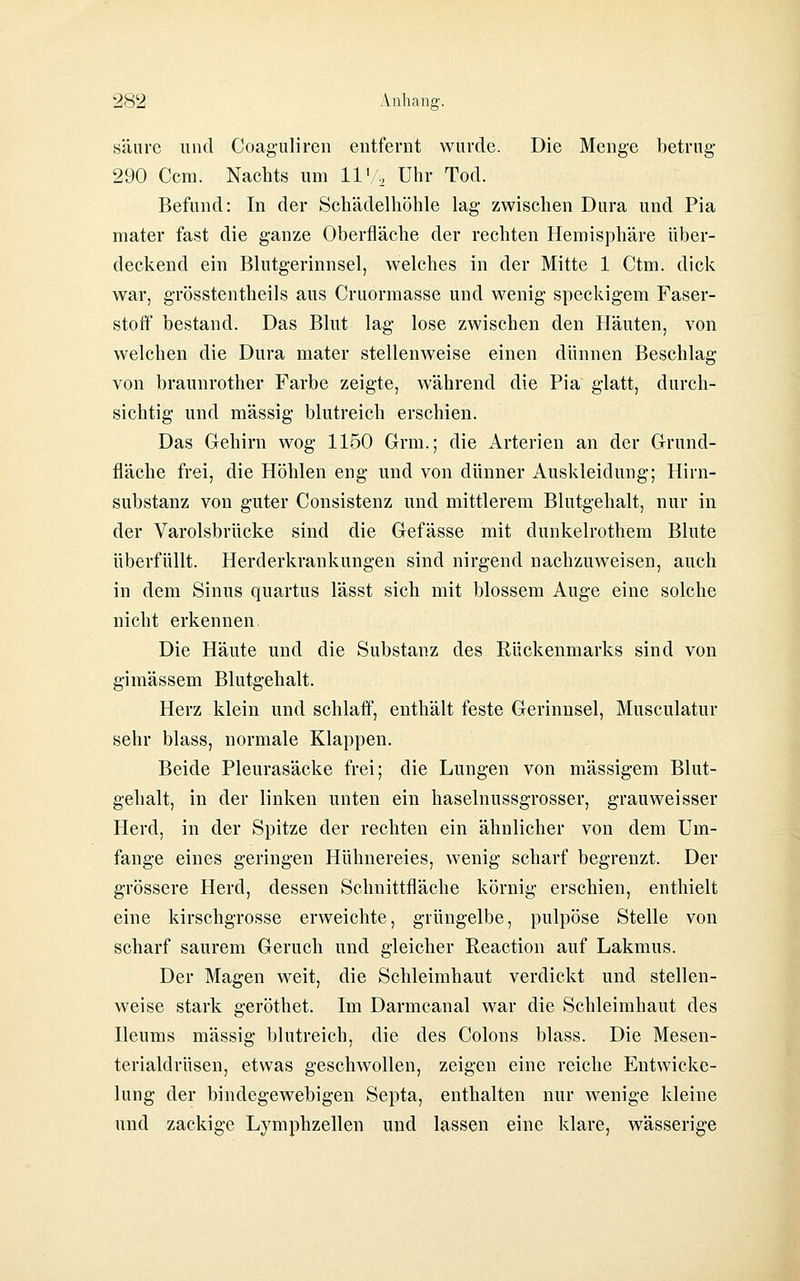 säure und Coaguliren entfernt wurde. Die Menge betrug- 290 Ccm. Nachts um 11'/., Uhr Tod. Befund: In der Schädelhöhle lag zwischen Dura und Pia mater fast die ganze Oberfläche der rechten Hemisphäre über- deckend ein Blutgerinnsel, welches in der Mitte 1 Ctm. dick war, grösstentheils aus Cruormasse und wenig speckigem Faser- stoff bestand. Das Blut lag lose zwischen den Häuten, von welchen die Dura mater stellenweise einen dünnen Beschlag von braunrother Farbe zeigte, während die Pia glatt, durch- sichtig und massig blutreich erschien. Das Gehirn wog 1150 Grm.; die Arterien an der Grund- fläche frei, die Höhlen eng und von dünner Auskleidung; Hirn- substanz von guter Consistenz und mittlerem Blutgehalt, nur in der Varolsbrücke sind die Gefässe mit dunkelrothem Blute überfüllt. Herderkrankungen sind nirgend nachzuweisen, auch in dem Sinus quartus lässt sich mit blossem Auge eine solche nicht erkennen Die Häute und die Substanz des Rückenmarks sind von gimässem Blutgehalt. Herz klein und schlaff, enthält feste Gerinnsel, Musculatur sehr blass, normale Klappen. Beide Pleurasäcke frei; die Lungen von massigem Blut- gehalt, in der linken unten ein haselnussgrosser, grauweisser Herd, in der Spitze der rechten ein ähnlicher von dem Um- fange eines geringen Hühnereies, wenig scharf begrenzt. Der grössere Herd, dessen Schnittfläche körnig erschien, enthielt eine kirschgrosse erweichte, grüngelbe, pulpöse Stelle von scharf saurem Geruch und gleicher Reaction auf Lakmus. Der Magen weit, die Schleimhaut verdickt und stellen- weise stark geröthet. Im Darmcanal war die Schleimhaut des Ileums massig blutreich, die des Colons blass. Die Mesen- terialdrüsen, etwas geschwollen, zeigen eine reiche Entwicke- lung der bindegewebigen Septa, enthalten nur wenige kleine und zackige Lymphzellen und lassen eine klare, wässerige