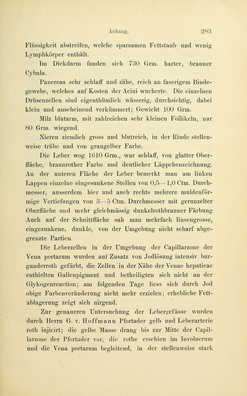 Flüssigkeit abstreifen, welche sparsamen Fettstaub und wenig Lymphkörper enthält. Im Dickdarm fanden sich 730 Grm. harter, brauner Cybala. Pancreas sehr schlaff und zähe, reich an faserigem Binde- gewebe, welches auf Kosten der Acini wucherte. Die einzelnen Drüsenzellen sind eigenthümlich wässerig, durchsichtig, dabei klein und anscheinend verkümmert; Gewicht 100 Grm. Milz blutarm, mit zahlreichen sehr kleinen Follikeln, nur 80 Grm. wiegend. Nieren ziemlich gross und blutreich, in der Rinde stellen- weise trübe und von graugelber Farbe. Die Leber wog 1610 Grm., war schlaff, von glatter Ober- fläche, braunrother Farbe und deutlicher Läppchenzeichnung. An der unteren Fläche der Leber bemerkt man am linken Lappen einzelne eingesunkene Stellen von 0,5—1,0 Ctm. Durch- messer, ausserdem hier und auch rechts mehrere muldenför- mige Vertiefungen von 3—5 Ctm. Durchmesser mit gerunzelter Oberfläche und mehr gleichmässig dunkelrothbrauner Färbung Auch auf der Schnittfläche sah man mehrfach linsengrosse, eingesunkene, dunkle, von der Umgebung nicht scharf abge- grenzte Partien. Die Leberzellen in der Umgebung der Capillarzone der Vena portarum wurden auf Zusatz von Jodlösung intensiv bur- gunderroth gefärbt, die Zellen in der Nähe der Venae hepaticae enthielten Gallenpigment und betheiligten sich nicht an der Glykogenreaction; am folgenden Tage Hess sich durch Jod obige Farbenveränderung nicht mehr erzielen; erhebliche Fett- ablagerung zeigt sich nirgend. Zur genaueren Untersuchung der Lebergefässe wurden durch Herrn G. v. Hoff mann Pfortader gelb und Leberarterie roth injicirt; die gelbe Masse drang bis zur Mitte der Capil- larzone der Pfortader vor, die rothe erschien im Involucrum und die Vena portarum begleitend, in der stellenweise stark