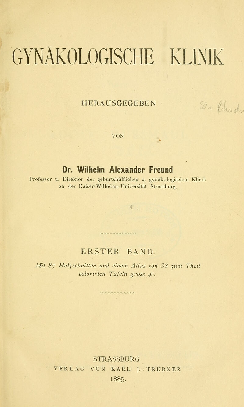 GYNÄKOLOGISCHE KLINIK HERAUSGEGEBEN VON ■xJUa Dr. Wilhelm Alexander Freund Professor u. Direktor der geburtshilflichen u. gynäkologischen Klinik an der Kaiser-Wilhelms-Universität Strassbure. ERSTER BAND. Mit 87 Holzschnitten und einem Atlas von 38 ^um Theil colorirten Tafeln gross 4°. STRASSBURG VERLAG VON KARL J. TRÜBNER 1885.