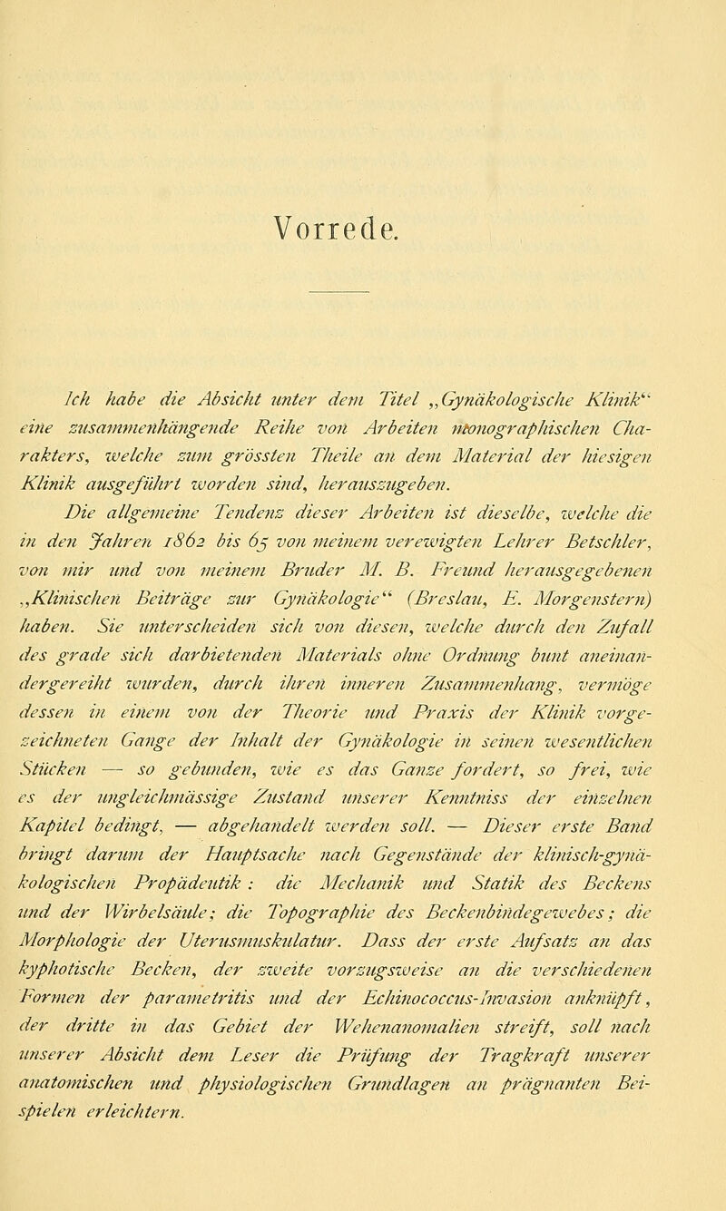 Vorrede. Ich habe die Absicht unter dem Titel „Gynäkologische Klinik eine zusammenhängende Reihe von Arbeiten monographischen Cha- rakters, xvelche zum grössten Theile an dem Material der hiesigen Klinik ausgeführt ivorden sind, herauszugeben. Die allgemeine Te7idenz dieser Arbeiten ist dieselbe, welche die in den Jahren 1862 bis 65 von meinem verewigten Lehrer Betschier, von mir und von meinem Bruder M. B. Freund herausgegebenen „Kimischen Beiträge zur Gynäkologie■ (Breslau, E. Morgenstern) haben. Sie unterscheiden sich von diesen, welche durch den Zufall des grade sich darbietenden Materials ohne Ordnung bunt aneinan- dergereiht wurden, durch ihren inneren Zusammenhang, vermöge dessen in einem von der Theorie und Praxis der Klinik vorge- zeichneten Gange der Inhalt der Gynäkologie in seinen wesentlichen Stücken — so gebunden, wie es das Ganze fordert, so frei, wie es der ungleich/lässige Zustand unserer Kenntniss der einzelnen Kapitel bedingt, — abgeJia?idelt iverden soll. — Dieser erste Band bringt darum der Hauptsache nach Gegenstände der klinisch-gynä- kologischen Propädeutik : die Mechanik und Statik des Beckens und der Wirbelsäule; die Topographie des Beckenbindegetvebes; die Morphologie der Uterusmuskidatur\ Dass der erste Aufsatz an das kyphotische Becken, der zzveite vorzugsiveise an die verschiedenen Formen der parametritis und der Echinococcus-Invasion anknüpft, der dritte in das Gebiet der Wehenanomalien streift, soll nach unserer Absicht dem Leser die Prüfung der Tragkraft unserer anatomischen und physiologischen Grundlagen an prägnanten Bei- spielen erleichtern.