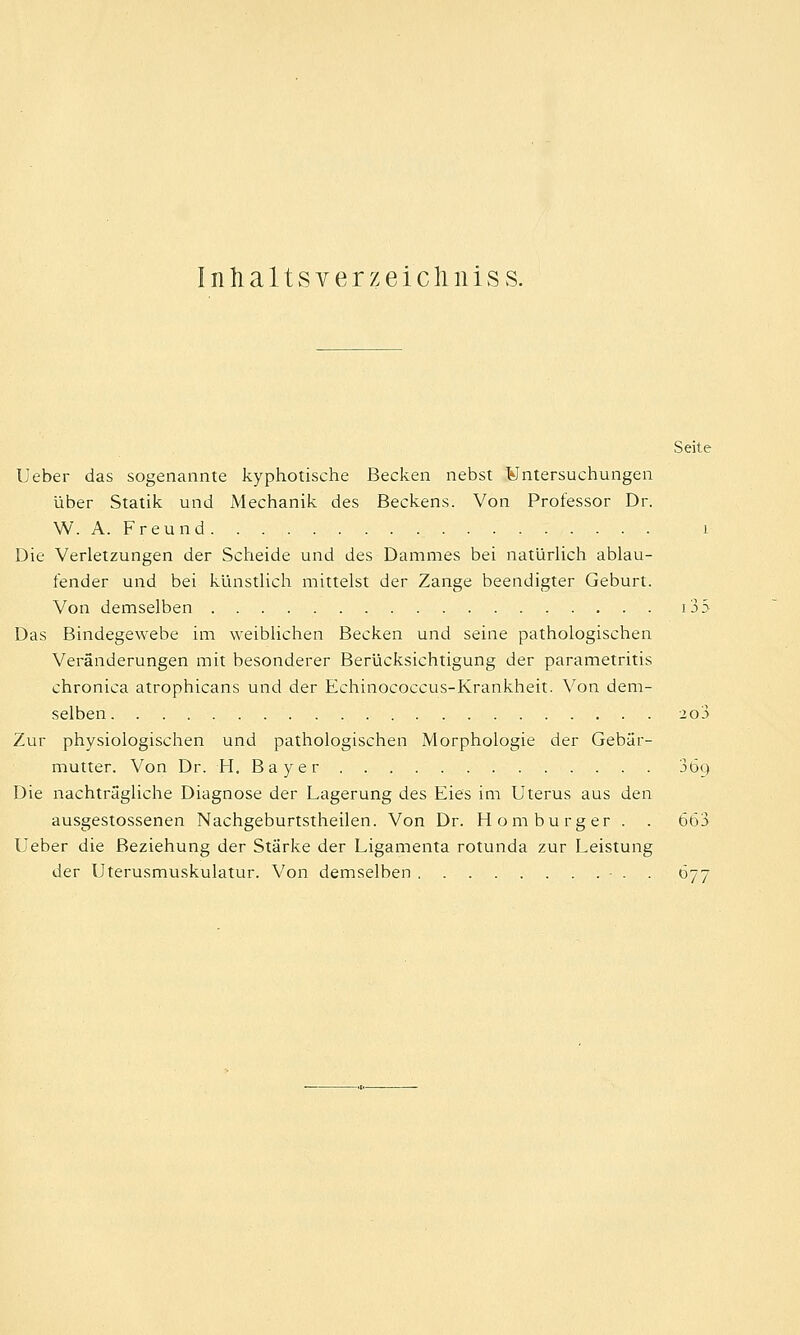 Inhaltsverzeichnis s. Seite Ueber das sogenannte kyphotische Becken nebst ¥ntersuchungen über Statik und Mechanik des Beckens. Von Professor Dr. W. A. Freund 1 Die Verletzungen der Scheide und des Dammes bei natürlich ablau- fender und bei künstlich mittelst der Zange beendigter Geburt. Von demselben 133 Das Bindegewebe im weiblichen Becken und seine pathologischen Veränderungen mit besonderer Berücksichtigung der parametritis chronica atrophicans und der Echinococcus-Krankheit. Von dem- selben 2o3 Zur physiologischen und pathologischen Morphologie der Gebär- mutter. Von Dr. H. Bayer 3öu Die nachträgliche Diagnose der Lagerung des Eies im Uterus aus den ausgestossenen Nachgeburtstheilen. Von Dr. Homburger . . 663 Ueber die Beziehung der Stärke der Ligamenta rotunda zur Leistung der Uterusmuskulatur. Von demselben • . 677