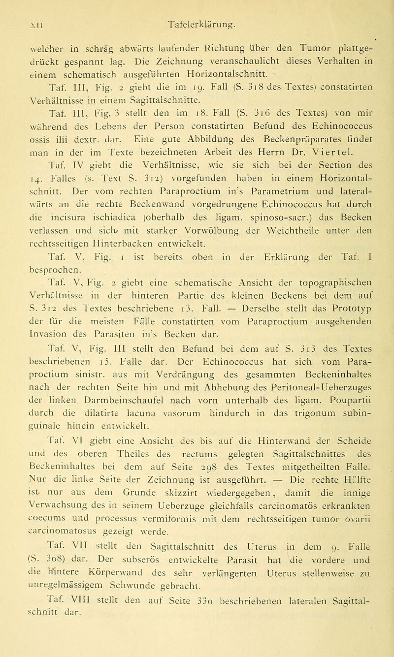 welcher in schräg abwärts laufender Richtung über den Tumor plattge- drückt gespannt lag. Die Zeichnung veranschaulicht dieses Verhalten in einem schematisch ausgeführten Horizontalschnitt. Taf. III, Fig. 2 giebt die im 19. Fall (S. 318 des Textes) constatirten Verhältnisse in einem Sagittalschnitte. Taf. III, Fig. 3 stellt den im 18. Fall (S. 316 des Textes) von mir während des Lebens der Person constatirten Befund des Echinococcus ossis ilii dextr. dar. Eine gute Abbildung des Beckenpräparates findet man in der im Texte bezeichneten i^rbeit des Herrn Dr. Viertel. Taf. IV giebt die Verhältnisse, wie sie sich bei der Section des 14. Falles (s. Text S. 312) vorgefunden haben in einem Horizontal- schnitt. Der vom rechten Paraproctium in's Parametrium und lateral- wärts an die rechte Beckenwand vorgedrungene Echinococcus hat durch die incisura ischiadica (oberhalb des ligam. spinoso-sacr.) das Becken verlassen und sich/ mit starker Vorwölbung der Weichtheile unter den rechtsseitigen Hinterbacken entwickelt. Taf. V, Fig. 1 ist bereits oben in der Erklärung der Taf. I besprochen. Taf. V, Fig. 2 giebt eine schematische Ansicht der topographischen Verhältnisse in der hinteren Partie des kleinen Beckens bei dem auf S. 3i2 des Textes beschriebene i3. Fall. — Derselbe stellt das Prototyp der für die meisten Fälle constatirten vom Paraproctium ausgehenden Invasion des Parasiten in's Becken dar. Taf. V, Fig. III stellt den Befund bei dem auf S. 3i3 des Textes beschriebenen i5. Falle dar. Der Echinococcus hat sich vom Para- proctium sinistr. aus mit Verdrängung des gesammten Beckeninhaltes nach der rechten Seite hin und mit Abhebung des Peritoneal-Ueberzuges der linken Darmbeinschaufel nach vorn unterhalb des ligam. Poupartii durch die dilatirte lacuna vasorum hindurch in das trigonum subin- guinale hinein entwickelt. Taf. VI giebt eine Ansicht des bis auf die Hinterwand der Scheide und des oberen Theiles des rectums gelegten Sagittalschnittes des Beckeninhaltes bei dem auf Seite 298 des Textes mitgetheilten Falle. Nur die linke Seite der Zeichnung ist ausgeführt. — Die rechte Hälfte ist nur aus dem Grunde skizzirt wiedergegeben, damit die innige Verwachsung des in seinem Ueberzuge gleichfalls carcinomatös erkrankten coecums und processus vermiformis mit dem rechtsseitigen tumor ovarii carcinomatosus gezeigt werde. Taf. VII stellt den Sagittalschnitt des Uterus in dem 9. Falle (S. 3o8) dar. Der subserös entwickelte Parasit hat die vordere und die hintere Körperwand des sehr verlängerten Uterus stellenweise zu unregelmässigem Schwunde gebracht. Taf. VIII stellt den auf Seite 33o beschriebenen lateralen Sagittal- schnitt dar.