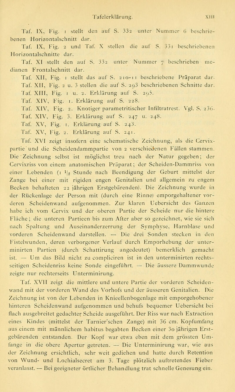 Taf. IX, Fig. i stellt den auf S. 332 unter Nummer 6 beschrie- benen Horizontalschnitt dar. Taf. IX, Fig. 2 und Taf. X stellen die auf S. 331 beschriebenen Horizontalschnitte dar. Taf. XI stellt den auf S. 332 unter Nummer 7 beschrieben me- dianen Frontalschnitt dar. Taf. XII, Fig. 1 stellt das auf S. 210-11 beschriebene Präparat dar. Taf. XII, Fig. 2 u. 3 stellen die auf S. 293 beschriebenen Schnitte dar. Taf. XIII, Fig. 1 u. 2. Erklärung auf S. 2q5. Taf. XIV, Fig. 1. Erklärung auf S. 228. Taf. XIV, Fig. 2. Knotiger parametritischer Infiltratrest. Vgl. S. 236- Taf. XIV, Fig. 3. Erklärung auf S. 247 u. 248. Taf. XV, Fig. 1. Erklärung auf S. 243. Taf. XV, Fig. 2. Erklärung auf S. 241. Taf. XVI zeigt insofern eine schematische Zeichnung, als die Cervix- partieund die Scheidendammpartie von 2 verschiedenen Fällen stammen. Die Zeichnung selbst ist möglichst treu nach der Natur gegeben; der Cervixriss von einem anatomischen Präparat; der Scheiden-Dammriss von einer Lebenden (1 i\% Stunde nach Beendigung der Geburt mittelst der Zange bei einer mit rigiden engen Genitalien und allgemein zu engem Becken behafteten 22 jährigen Erstgebärenden). Die Zeichnung wurde in der Rückenlage der Person mit (durch eine Rinne) emporgehaltener vor- deren Scheidenwand aufgenommen. Zur klaren Uebersicht des Ganzen habe ich vom Cervix und der oberen Partie der Scheide nur die hintere Fläche; die unteren Partieen bis zum After aber so gezeichnet, wie sie sich nach Spaltung und Auseinanderzerrung der Symphyse, Harnblase und vorderen Scheidenwand darstellen. — Die drei Sonden stecken in den Fistelwunden, deren verborgener Verlauf durch Emporhebung der unter- minirten Partien (durch Schattirung angedeutet) bemerklich gemacht ist. — Um das Bild nicht zu compliciren ist in den unterminirten rechts- seitigen Scheidenriss keine Sonde eingeführt. — Die äussere Dammwunde zeigte nur rechterseits Unterminirung. Taf. XVII zeigt die mittlere und untere Partie der vorderen Scheiden- wand mit der vorderen Wand des Vorhofs und der äusseren Genitalien. Die Zeichnung ist von der Lebenden in Knieellenbogenlage mit emporgehobener hinteren Scheidenwand aufgenommen und behufs bequemer Uebersicht bei flach ausgebreitet gedachter Scheide ausgeführt. Der Riss war nach Extraction eines Kindes (mittelst der Tarnier'schen Zange) mit 36 cm. Kopfumfang aus einem mit männlichem habitus begabten Becken einer 3o jährigen Erst- gebärenden entstanden. Der Kopf war etwa eben mit dem grössten Um- fange in die obere Apertur getreten. — Die Unterminirung war, wie aus der Zeichnung ersichtlich, sehr weit gediehen und hatte durch Retention von Wund- und Lochialsecret am 3. Tage plötzlich auftretendes Fieber veranlasst. — Bei geeigneter örtlicher Behandlung trat schnelle Genesung ein.