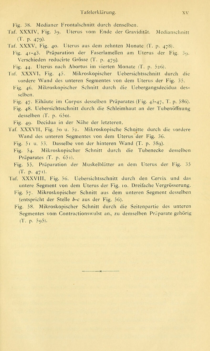 Fig. 38. Medianer Frontalschnitt durch denselben. Taf. XXXIV, Fig. 39. Uterus vom Ende der Gravidität. Medianschnitt (T. p. 479). Taf. XXXV, Fig. 40. Uterus aus dem zehnten Monate (T. p. 478). Fig. 41-43. Präparation der Faserlamellen am Uterus der Fig. 3q. Verschieden reducirte Grösse (T. p. 479). Fig. 44. Uterus nach Abortus im vierten Monate (T. p. 52b). Taf. XXXVI, Fig. 45. Mikroskopischer Uebersichtsschnitt durch die vordere Wand des unteren Segmentes von dem Uterus der Fig. 35. Fig. 46. Mikroskopischer Schnitt durch die Uebergangsdecidua des- selben. Fig. 47. Eihäute im Corpus desselben Präparates (Fig. 45-47, T. p. 586). Fig. 48. Uebersichtsschnitt durch die Schleimhaut an der Tubenöffnung desselben (T. p. 65o). Fig. 49. Decidua in der Nähe der letzteren. Taf. XXXVII, Fig. 5o u. 52. Mikroskopische Schnitte durch die vordere Wand des unteren Segmentes von dem Uterus der Fig. 36. Fig. 5i u. 53. Dasselbe von der hinteren Wand (T. p. 58g). Fig. 54. Mikroskopischer Schnitt durch die Tubenecke desselben Präparates (T. p. 651). Fig. 55. Prä'paration der Muskelblätter an dem Uterus der Fig. 35 (T. p. 471). Taf. XXXVIII, Fig. 56. Uebersichtsschnitt durch den Cervix und das untere Segment von dem Uterus der Fig. 10. Dreifache Vergrösserung. Fig. 57. Mikroskopischer Schnitt aus dem unteren Segment desselben (entspricht der Stelle b-c aus der Fig. 56). Fig. 58. Mikroskopischer Schnitt durch die Seitenpartie des unteren Segmentes vom Contractionswulst an, zu demselben Präparate gehörig (T. p. 595).