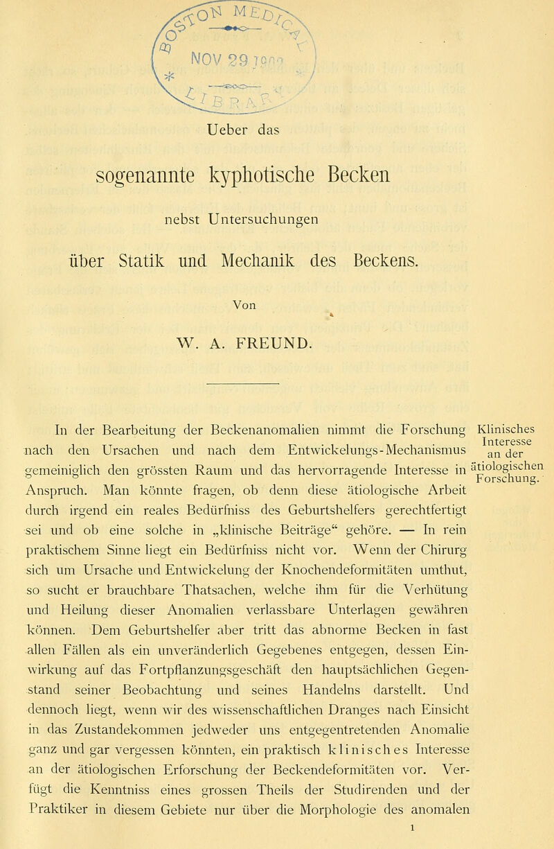 Ueber das sogenannte kyphotische Becken nebst Untersuchungen über Statik und Mechanik des Beckens. Von W. A. FREUND. In der Bearbeitung der Beckenanomalien nimmt die Forschung Klinisches Interesse nach den Ursachen und nach dem Entwickelungs-Mechanismus an jer gemeiniglich den grössten Raum und das hervorragende Interesse in ätiologischen & Forschung.' Anspruch. Man könnte fragen, ob denn diese ätiologische Arbeit durch irgend ein reales Bedürfniss des Geburtshelfers gerechtfertigt sei und ob eine solche in „klinische Beiträge gehöre. — In rein praktischem Sinne liegt ein Bedürfniss nicht vor. Wenn der Chirurg sich um Ursache und Entwickelung der Knochendeformitäten umthut, so sucht er brauchbare Thatsachen, welche ihm für die Verhütung und Heilung dieser Anomalien verlassbare Unterlagen gewähren können. Dem Geburtshelfer aber tritt das abnorme Becken in fast allen Fällen als ein unveränderlich Gegebenes entgegen, dessen Ein- wirkung auf das Fortpflanzungsgeschäft den hauptsächlichen Gegen- stand seiner Beobachtung und seines Handelns darstellt. Und dennoch liegt, wenn wir des wissenschaftlichen Dranges nach Einsicht in das Zustandekommen jedweder uns entgegentretenden Anomalie ganz und gar vergessen könnten, ein praktisch klinisches Interesse an der ätiologischen Erforschung der Beckendeformitäten vor. Ver- fügt die Kenntniss eines grossen Theils der Studirenden und der Praktiker in diesem Gebiete nur über die Morphologie des anomalen