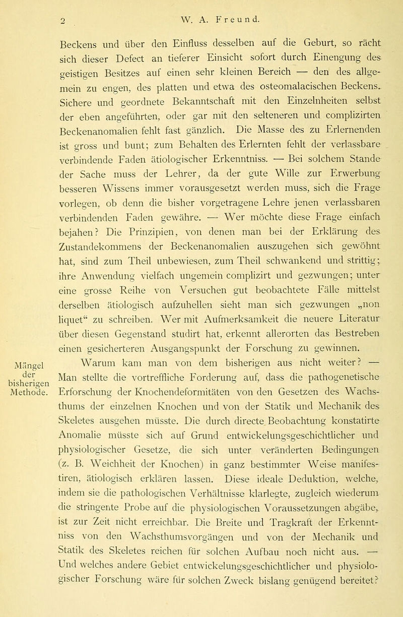 Beckens und über den Einfluss desselben auf die Geburt, so rächt sich dieser Defect an tieferer Einsicht sofort durch Einengung des geistigen Besitzes auf einen sehr kleinen Bereich — den des allge- mein zu engen, des platten und etwa des osteomalacischen Beckens.. Sichere und geordnete Bekanntschaft mit den Einzelnheiten selbst der eben angeführten, oder gar mit den selteneren und complizirten Beckenanomalien fehlt fast gänzlich. Die Masse des zu Erlernenden ist gross und bunt; zum Behalten des Erlernten fehlt der verlassbare verbindende Faden ätiologischer Erkenntniss. — Bei solchem Stande der Sache muss der Lehrer, da der gute Wille zur Erwerbung besseren Wissens immer vorausgesetzt werden muss, sich die Frage vorlegen, ob denn die bisher vorgetragene Lehre jenen verlassbaren verbindenden Faden gewähre. — Wer möchte diese Frage einfach bejahen? Die Prinzipien, von denen man bei der Erklärung des Zustandekommens der Beckenanomalien auszugehen sich gewöhnt hat, sind zum Theil unbewiesen, zum Theil schwankend und strittig;. ihre Anwendung vielfach ungemein complizirt und gezwungen; unter eine grosse Reihe von Versuchen gut beobachtete Fälle mittelst derselben ätiologisch aufzuhellen sieht man sich gezwungen „non liquet zu schreiben. Wer mit Aufmerksamkeit die neuere Literatur über diesen Gegenstand studirt hat, erkennt allerorten das Bestreben einen gesicherteren Ausgangspunkt der Forschung zu gewinnen. Mängel Warum kam man von dem bisherigen aus nicht weiter? — , . ^er. Man stellte die vortreffliche Forderung auf, dass die pathogenetische bisherigen ° ± o Methode. Erforschung der Knochendeformitäten von den Gesetzen des Wachs- thums der einzelnen Knochen und von der Statik und Mechanik des Skeletes ausgehen müsste. Die durch directe Beobachtung konstatirte Anomalie müsste sich auf Grund entwickelungsgeschichtlicher und physiologischer Gesetze, die sich unter veränderten Bedingungen (z. B. Weichheit der Knochen) in ganz bestimmter Weise manifes- tiren, ätiologisch erklären lassen. Diese ideale Deduktion, welche, indem sie die pathologischen Verhältnisse klarlegte, zugleich wiederum die stringente Probe auf die physiologischen Voraussetzungen abgäbe, ist zur Zeit nicht erreichbar. Die Breite und Tragkraft der Erkennt- niss von den Wachsthumsvorgängen und von der Mechanik und Statik des Skeletes reichen für solchen Aufbau noch nicht aus. — Und welches andere Gebiet entwickelungsgeschichtlicher und physiolo- gischer Forschung wäre für solchen Zweck bislang genügend bereitet?