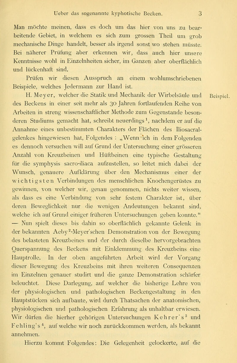 Man möchte meinen, dass es doch um das hier von uns zu bear- beitende Gebiet, in welchem es sich zum grossen Theil um grob mechanische Dinge handelt, besser als irgend sonst wo stehen müsste. Bei näherer Prüfung aber erkennen wir, dass auch hier unsere Kenntnisse wohl in Einzelnheiten sicher, im Ganzen aber oberflächlich und lückenhaft sind. Prüfen wir diesen Ausspruch an einem wohlumschriebenen Beispiele, welches Jedermann zur Hand ist. H. Meyer, welcher die Statik und Mechanik der Wirbelsäule und Beispiel, des Beckens in einer seit mehr als 30 Jahren fortlaufenden Reihe von Arbeiten in streng wissenschaftlicher Methode zum Gegenstande beson- deren Studiums gemacht hat, schreibt neuerdings1, nachdem er auf die Annahme eines unbestimmten Charakters der Flächen des Iliosacral- gelenkes hingewiesen hat, Folgendes : „Wenn ich in dem Folgenden es dennoch versuchen will auf Grund der Untersuchung einer grösseren Anzahl von Kreuzbeinen und Hüftbeinen eine typische Gestaltung für die Symphysis sacro-iliaca aufzustellen, so leitet mich dabei der Wunsch, genauere Aufklärung über den Mechanismus einer der wichtigsten Verbindungen des menschlichen Knochengerüstes zu gewinnen, von welcher wir, genau genommen, nichts weiter wissen, als dass es eine Verbindung von sehr festem Charakter ist, über deren Beweglichkeit nur die wenigen Andeutungen bekannt sind, welche ich auf Grund einiger früheren Untersuchungen geben konnte. —- Nun spielt dieses bis dahin so oberflächlich gekannte Gelenk in der bekannten Aeby 2-Meyer'schen Demonstration von der Bewegung des belasteten Kreuzbeines und der durch dieselbe hervorgebrachten Ouerspannung des Beckens mit Einklemmung des Kreuzbeins eine Hauptrolle. In der oben angeführten Arbeit wird der Vorgang dieser Bewegung des Kreuzbeins mit ihren weiteren Consequenzen im Einzelnen genauer studirt und die ganze Demonstration schärfer beleuchtet. Diese Darlegung, auf welcher die bisherige Lehre von der physiologischen und pathologischen Beckengestaltung in den Hauptstücken sich aufbaute, wird durch Thatsachen der anatomischen, physiologischen und pathologischen Erfahrung als unhaltbar erwiesen. Wir dürfen die hierher gehörigen Untersuchungen Kehrer's3 und Fehling's 4, aufweiche wir noch zurückkommen werden, als bekannt annehmen. Hierzu kommt Folgendes: Die Gelegenheit gelockerte, auf die