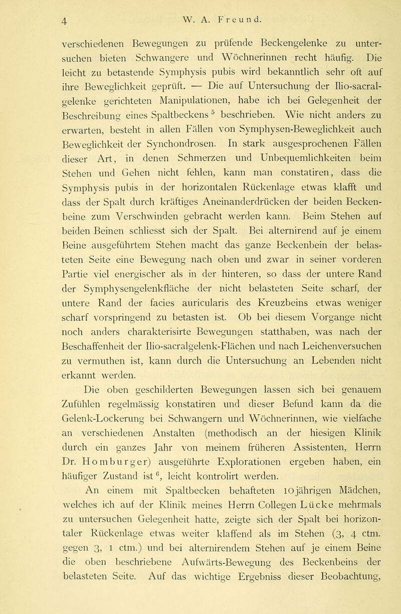 verschiedenen Bewegungen zu prüfende Beckengelenke zu unter- suchen bieten Schwangere und Wöchnerinnen recht häufig. Die leicht zu betastende Symphysis pubis wird bekanntlich sehr oft auf ihre Beweglichkeit geprüft. — Die auf Untersuchung der Ilio-sacral- gelenke gerichteten Manipulationen, habe ich bei Gelegenheit der Beschreibung eines Spaltbeckens 5 beschrieben. Wie nicht anders zu erwarten, besteht in allen Fällen von Symphysen-Beweglichkeit auch Beweglichkeit der Synchondrosen. In stark ausgesprochenen Fällen dieser Art, in denen Schmerzen und Unbequemlichkeiten beim Stehen und Gehen nicht fehlen, kann man constatiren, dass die Symphysis pubis in der horizontalen Rückenlage etwas klafft und dass der Spalt durch kräftiges Aneinanderdrücken der beiden Becken- beine zum Verschwinden gebracht werden kann. Beim Stehen auf beiden Beinen schliesst sich der Spalt. Bei alternirend auf je einem Beine ausgeführtem Stehen macht das ganze Beckenbein der belas- teten Seite eine Bewegung nach oben und zwar in seiner vorderen Partie viel energischer als in der hinteren, so dass der untere Rand der Symphysengelenkfläche der nicht belasteten Seite scharf, der untere Rand der facies auricularis des Kreuzbeins etwas weniger scharf vorspringend zu betasten ist. Ob bei diesem Vorgange nicht noch anders charakterisirte Bewegungen statthaben, was nach der Beschaffenheit der Ilio-sacralgelenk-Flächen und nach Leichenversuchen zu vermuthen ist, kann durch die Untersuchung an Lebenden nicht erkannt werden. Die oben geschilderten Bewegungen lassen sich bei genauem Zufühlen regelmässig konstatiren und dieser Befund kann da die Gelenk-Lockerung bei Schwangern und Wöchnerinnen, wie vielfache an verschiedenen Anstalten (methodisch an der hiesigen Klinik durch ein ganzes Jahr von meinem früheren Assistenten, Herrn Dr. Homburger) ausgeführte Explorationen ergeben haben, ein häufiger Zustand ist6, leicht kontrolirt werden. An einem mit Spaltbecken behafteten 10 jährigen Mädchen, welches ich auf der Klinik meines Herrn Collegen Lücke mehrmals zu untersuchen Gelegenheit hatte, zeigte sich der Spalt bei horizon- taler Rückenlage etwas weiter klaffend als im Stehen (3, 4 ctm. gegen 3, l ctm.) und bei alternirendem Stehen auf je einem Beine die oben beschriebene Aufwärts-Bewegung des Beckenbeins der belasteten Seite. Auf das wichtige Ergebniss dieser Beobachtung