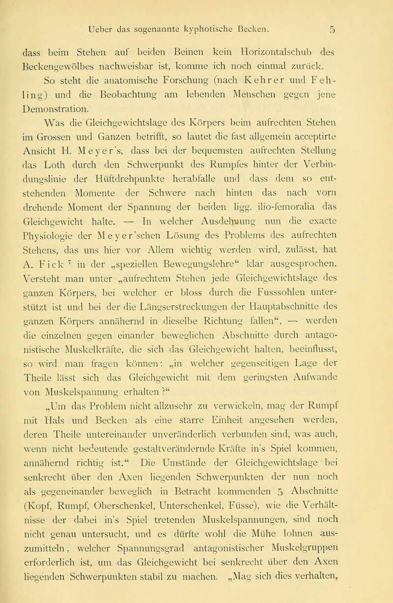 dass beim Stehen auf beiden Beinen kein Horizontalschub des Beckengewölbes nachweisbar ist, komme ich noch einmal zurück. So steht die anatomische Forschung (nach Kehr er und Feh- ling) und die Beobachtung am lebenden Menschen gegen jene Demonstration. Was die Gleichgewichtslage des Körpers beim aufrechten Stehen im Grossen und Ganzen betrifft, so lautet die fast allgemein acceptirte Ansicht H. Meyer's, dass bei der bequemsten aufrechten Stellung das Loth durch den Schwerpunkt des Rumpfes hinter der Verbin- dungslinie der Hüftdrehpunkte herabfalle und dass dem so ent- stehenden Momente der Schwere nach hinten das nach vorn drehende Moment der Spannung der beiden ligg. ilio-femoralia das Gleichgewicht . halte. — In welcher Ausdehnung nun die exacte Physiologie der Meyer'schen Lösung des Problems des aufrechten Stehens, das uns hier vor Allem wichtig werden wird, zulässt, hat A. Fiele 7 in der „speziellen Bewegungslehre klar ausgesprochen. Versteht man unter „aufrechtem Stehen jede Gleichgewichtslage des ganzen Körpers, bei welcher er bloss durch die Fusssohlen unter- stützt ist und bei der die Längserstreckungen der Hauptabschnitte des ganzen Körpers annähernd in dieselbe Richtung fallen, —■ werden die einzelnen gegen einander beweglichen Abschnitte durch antago- nistische Muskelkräfte, die sich das Gleichgewicht halten, beeinflusst, so wird man fragen können: „in welcher gegenseitigen Lage der Theile lässt sich das Gleichgewicht mit dem geringsten Aufwände von Muskelspannung erhalten ? „Um das Problem nicht allzusehr zu verwickeln, mag der Rumpf mit Hals und Becken als eine starre Einheit angesehen werden, deren Theile untereinander unveränderlich verbunden sind, was auch, wenn nicht bedeutende gestaltverändernde Kräfte ins Spiel kommen, annähernd richtig ist. Die Umstände der Gleichgewichtslage bei senkrecht über den Axen liegenden Schwerpunkten der nun noch als gegeneinander beweglich in Betracht kommenden 5 Abschnitte (Kopf, Rumpf, Oberschenkel, Unterschenkel, Füsse), wie die Verhält- nisse der dabei ins Spiel tretenden Muskelspannungen, sind noch nicht genau untersucht, und es dürfte wohl die Mühe lohnen aus- zumitteln, welcher Spannungsgrad antagonistischer Muskelgruppen erforderlich ist, um das Gleichgewicht bei senkrecht über den Axen liegenden Schwerpunkten stabil zu machen. „Mag sich dies verhalten,