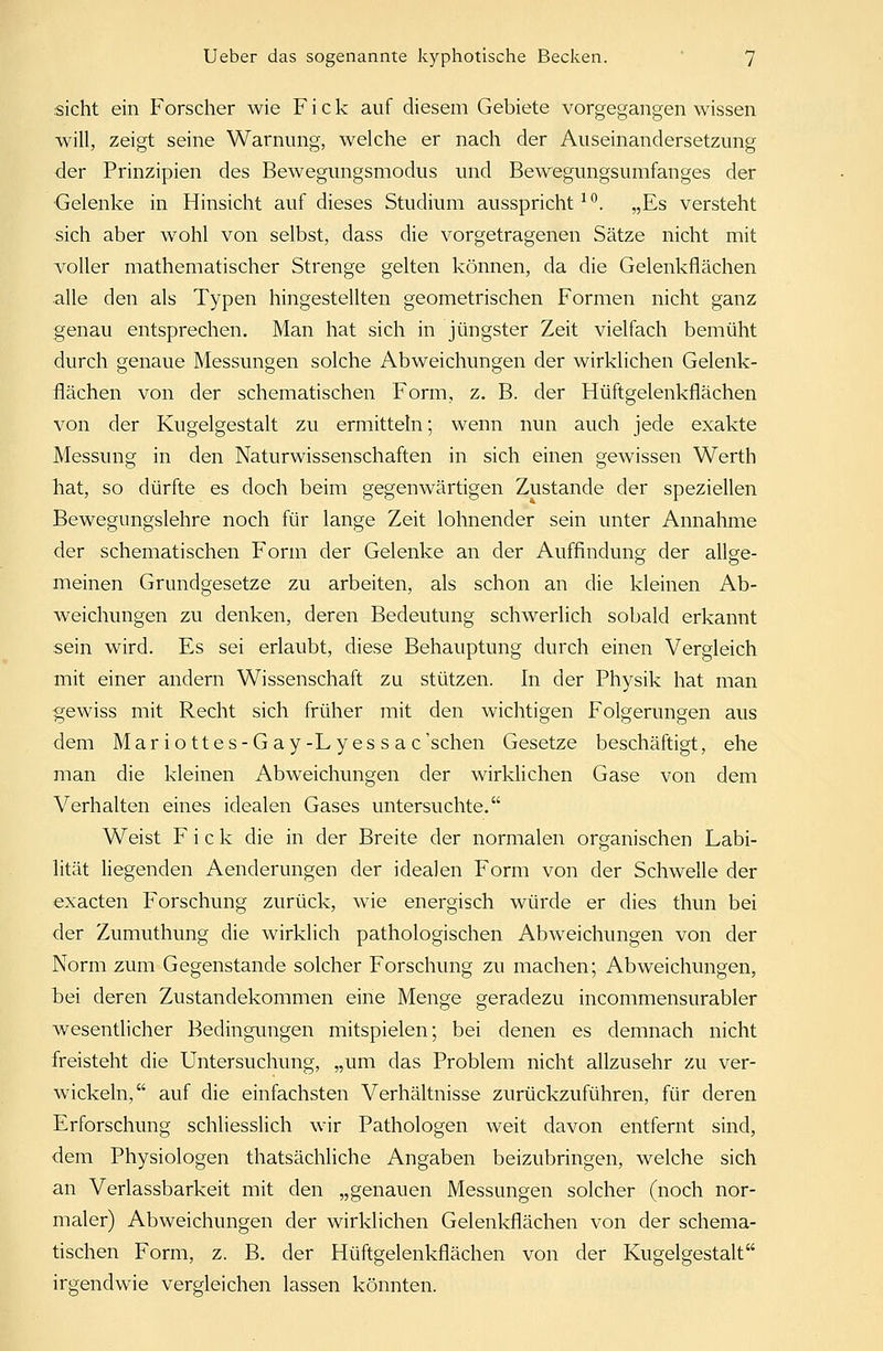 sieht ein Forscher wie Fick auf diesem Gebiete vorgegangen wissen will, zeigt seine Warnung, welche er nach der Auseinandersetzung der Prinzipien des Bewegungsmodus und Bewegungsumfanges der Gelenke in Hinsicht auf dieses Studium ausspricht1 °. „Es versteht sich aber wohl von selbst, dass die vorgetragenen Sätze nicht mit voller mathematischer Strenge gelten können, da die Gelenkflächen alle den als Typen hingestellten geometrischen Formen nicht ganz genau entsprechen. Man hat sich in jüngster Zeit vielfach bemüht durch genaue Messungen solche Abweichungen der wirklichen Gelenk- flächen von der schematischen Form, z. B. der Hüftgelenkflächen von der Kugelgestalt zu ermitteln; wenn nun auch jede exakte Messung in den Naturwissenschaften in sich einen gewissen Werth hat, so dürfte es doch beim gegenwärtigen Zustande der speziellen Bewegungslehre noch für lange Zeit lohnender sein unter Annahme der schematischen Form der Gelenke an der Auffindung der allge- meinen Grundgesetze zu arbeiten, als schon an die kleinen Ab- weichungen zu denken, deren Bedeutung schwerlich sobald erkannt sein wird. Es sei erlaubt, diese Behauptung durch einen Vergleich mit einer andern Wissenschaft zu stützen. In der Physik hat man gewiss mit Recht sich früher mit den wichtigen Folgerungen aus dem Mar io ttes-Gay-Ly es s ac'schen Gesetze beschäftigt, ehe man die kleinen Abweichungen der wirklichen Gase von dem Verhalten eines idealen Gases untersuchte. Weist Fick die in der Breite der normalen organischen Labi- lität liegenden Aenderungen der idealen Form von der Schwelle der exaeten Forschung zurück, wie energisch würde er dies thun bei der Zumuthung die wirklich pathologischen Abweichungen von der Norm zum Gegenstande solcher Forschung zu machen; Abweichungen, bei deren Zustandekommen eine Menge geradezu incommensurabler wesentlicher Bedingungen mitspielen; bei denen es demnach nicht freisteht die Untersuchung, „um das Problem nicht allzusehr zu ver- wickeln, auf die einfachsten Verhältnisse zurückzuführen, für deren Erforschung schliesslich wir Pathologen weit davon entfernt sind, dem Physiologen thatsächliche Angaben beizubringen, welche sich an Verlassbarkeit mit den „genauen Messungen solcher (noch nor- maler) Abweichungen der wirklichen Gelenkflächen von der schema- tischen Form, z. B. der Hüftgelenkflächen von der Kugelgestalt irgendwie vergleichen lassen könnten.