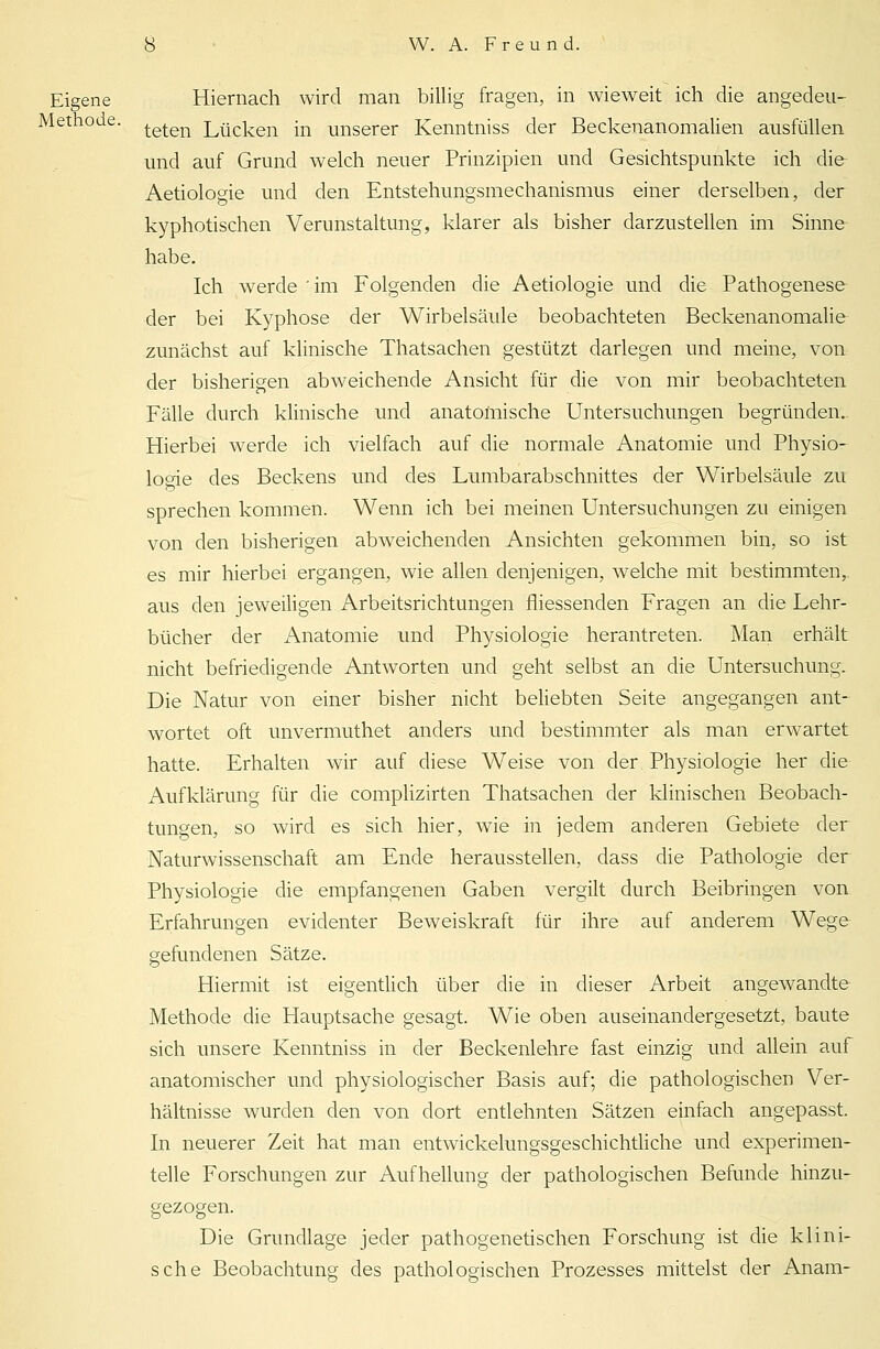 Eigene Hiernach wird man billig fragen, in wieweit ich die angedeu- Methoae. teten Lueken in unserer Kenntniss der Beckenanomalien ausfüllen und auf Grund welch neuer Prinzipien und Gesichtspunkte ich die Aetiologie und den Entstehungsmechanismus einer derselben, der kyphotischen Verunstaltung, klarer als bisher darzustellen im Sinne habe. Ich werde ' im Folgenden die Aetiologie und die Pathogenese der bei Kyphose der Wirbelsäule beobachteten Beckenanomalie zunächst auf klinische Thatsachen gestützt darlegen und meine, von der bisherigen abweichende Ansicht für die von mir beobachteten Fälle durch klinische und anatomische Untersuchungen begründen. Hierbei werde ich vielfach auf die normale Anatomie und Physio- logie des Beckens und des Lumbarabschnittes der Wirbelsäule zu sprechen kommen. Wenn ich bei meinen Untersuchungen zu einigen von den bisherigen abweichenden Ansichten gekommen bin, so ist es mir hierbei ergangen, wie allen denjenigen, welche mit bestimmten, aus den jeweiligen Arbeitsrichtungen fliessenden Fragen an die Lehr- bücher der Anatomie und Physiologie herantreten. Man erhält nicht befriedigende Antworten und geht selbst an die Untersuchung. Die Natur von einer bisher nicht beliebten Seite angegangen ant- wortet oft unvermuthet anders und bestimmter als man erwartet hatte. Erhalten wir auf diese Weise von der Physiologie her die Aufklärung für die complizirten Thatsachen der klinischen Beobach- tungen, so wird es sich hier, wie in jedem anderen Gebiete der Naturwissenschaft am Ende herausstellen, dass die Pathologie der Physiologie die empfangenen Gaben vergilt durch Beibringen von Erfahrungen evidenter Beweiskraft für ihre auf anderem Wege gefundenen Sätze. Hiermit ist eigentlich über die in dieser Arbeit angewandte Methode die Hauptsache gesagt. Wie oben auseinandergesetzt, baute sich unsere Kenntniss in der Beckenlehre fast einzig und allein auf anatomischer und physiologischer Basis auf; die pathologischen Ver- hältnisse wurden den von dort entlehnten Sätzen einfach angepasst. In neuerer Zeit hat man entwickelungsgeschichtliche und experimen- telle Forschungen zur Aufhellung der pathologischen Befunde hinzu- gezogen. Die Grundlage jeder pathogenetischen Forschung ist die klini- sche Beobachtung des pathologischen Prozesses mittelst der Anam-