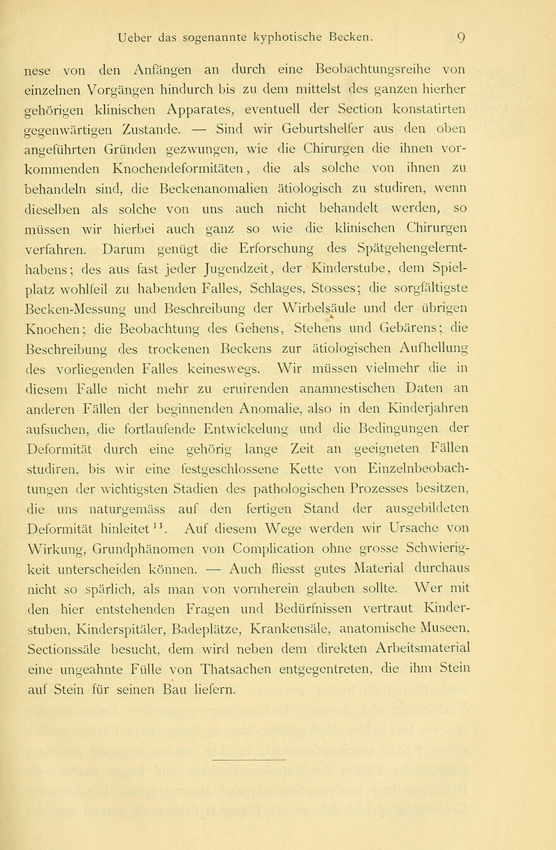 nese von den Anfängen an durch eine Beobachtungsreihe von einzelnen Vorgängen hindurch bis zu dem mittelst des ganzen hierher gehörigen klinischen Apparates, eventuell der Section konstatirten gegenwärtigen Zustande. — Sind wir Geburtshelfer aus den oben angeführten Gründen gezwungen, wie die Chirurgen die ihnen vor- kommenden Knochendeformitäten, die als solche von ihnen zu behandeln sind, die Beckenanomalien ätiologisch zu studiren, wenn dieselben als solche von uns auch nicht behandelt werden, so müssen wir hierbei auch ganz so wie die klinischen Chirurgen verfahren. Darum genügt die Erforschung des Spätgehengelernt- habens; des aus fast jeder Jugendzeit, der Kinderstabe, dem Spiel- platz wohlfeil zu habenden Falles, Schlages, Stosses; die sorgfältigste Becken-Messung und Beschreibung der Wirbelsäule und der übrigen Knochen; die Beobachtung des Gehens, Stehens und Gebarens; die Beschreibung des trockenen Beckens zur ätiologischen Aufhellung des vorliegenden Falles keineswegs. Wir müssen vielmehr die in diesem Falle nicht mehr zu eruirenden anamnestischen Daten an anderen Fällen der beginnenden Anomalie, also in den Kinderjahren aufsuchen, die fortlaufende Entwickelung und die Bedingungen der Deformität durch eine gehörig lange Zeit an geeigneten Fällen studiren, bis wir eine festgeschlossene Kette von Einzelnbeobach- tungen der wichtigsten Stadien des pathologischen Prozesses besitzen, die uns naturgemäss auf den fertigen Stand der ausgebildeten Deformität hinleitet11. Auf diesem Wege werden wir Ursache von Wirkung, Grundphänomen von Complication ohne grosse Schwierig- keit unterscheiden können. — Auch fliesst gutes Material durchaus nicht so spärlich, als man von vornherein glauben sollte. Wer mit den hier entstehenden Fragen und Bedürfnissen vertraut Kinder- stuben, Kinderspitäler, Badeplätze, Krankensäle, anatomische Museen, Sectionssäle besucht, dem wird neben dem direkten Arbeitsmaterial eine ungeahnte Fülle von Thatsachen entgegentreten, die ihm Stein auf Stein für seinen Bau liefern.
