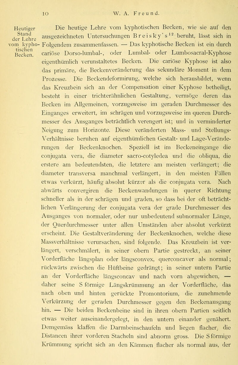 Heutiger Die heutige Lehre vom kyphotischen Becken, wie sie auf den Stand ausgezeichneten Untersuchungen Breisky's12 beruht, lässt sich in der Lehre o vom kypho- Folgendem zusammenfassen. — Das kyphotische Becken ist ein durch Becken, cariöse Dorso-lumbal-, oder Lumbal- oder Lumbosacral-Kyphose eigenthümlich verunstaltetes Becken. Die cariöse Kyphose ist also das primäre, die Beckenveränderung das sekundäre Moment in dem Prozesse. Die Beckendeformirung, welche sich herausbildet, wenn das Kreuzbein sich an der Compensation einer Kyphose betheiligt, besteht in einer trichterähnlichen Gestaltung, vermöge deren das Becken im Allgemeinen, vorzugsweise im geraden Durchmesser des Einganges erweitert, im schrägen und vorzugsweise im queren Durch- messer des Ausganges beträchtlich verengert ist; und in verminderter Neigung zum Horizonte. Diese veränderten Mass- und Stellungs- Verhältnisse beruhen auf eigenthümlichen Gestalt- und Lage-Verände- rungen der Beckenknochen. Speziell ist im Beckeneingange die conjugata vera, die diameter sacro-cotyledea und die obliqua, die erstere am bedeutendsten, die letztere am meisten verlängert; die diameter transversa manchmal verlängert, in den meisten Fällen etwas verkürzt, häufig absolut kürzer als die conjugata vera. Nach abwärts convergiren die Beckenwandungen in querer Richtung schneller als in der schrägen und graden, so dass bei der oft beträcht- lichen Verlängerung der conjugata vera der grade Durchmesser des Ausganges von normaler, oder nur unbedeutend subnormaler Länge, der Querdurchmesser unter allen Umständen aber absolut verkürzt erscheint. Die Gestaltveränderung der Beckenknochen, welche diese Massverhältnisse verursachen, sind folgende. Das Kreuzbein ist ver- längert, verschmälert, in seiner obern Partie gestreckt, an seiner Vorderfläche längsplan oder längsconvex, querconcaver als normal; rückwärts zwischen die Hüftbeine gedrängt; in seiner untern Partie an der Vorderfläche längsconcav und nach vorn abgewichen, — daher seine S förmige Längskrümmung an der Vorderfläche, das nach oben und hinten gerückte Promontorium, die zunehmende Verkürzung der geraden Durchmesser gegen den Beckenausgang hin. — Die beiden Beckenbeine sind in ihren obern Partien seitlich etwas weiter auseinandergelegt, in den untern einander genähert. Demgemäss klaffen die Darmbeinschaufeln und liegen flacher, die Distancen ihrer vorderen Stacheln sind abnorm gross. Die S förmige Krümmung spricht sich an den Kämmen flacher als normal aus, der