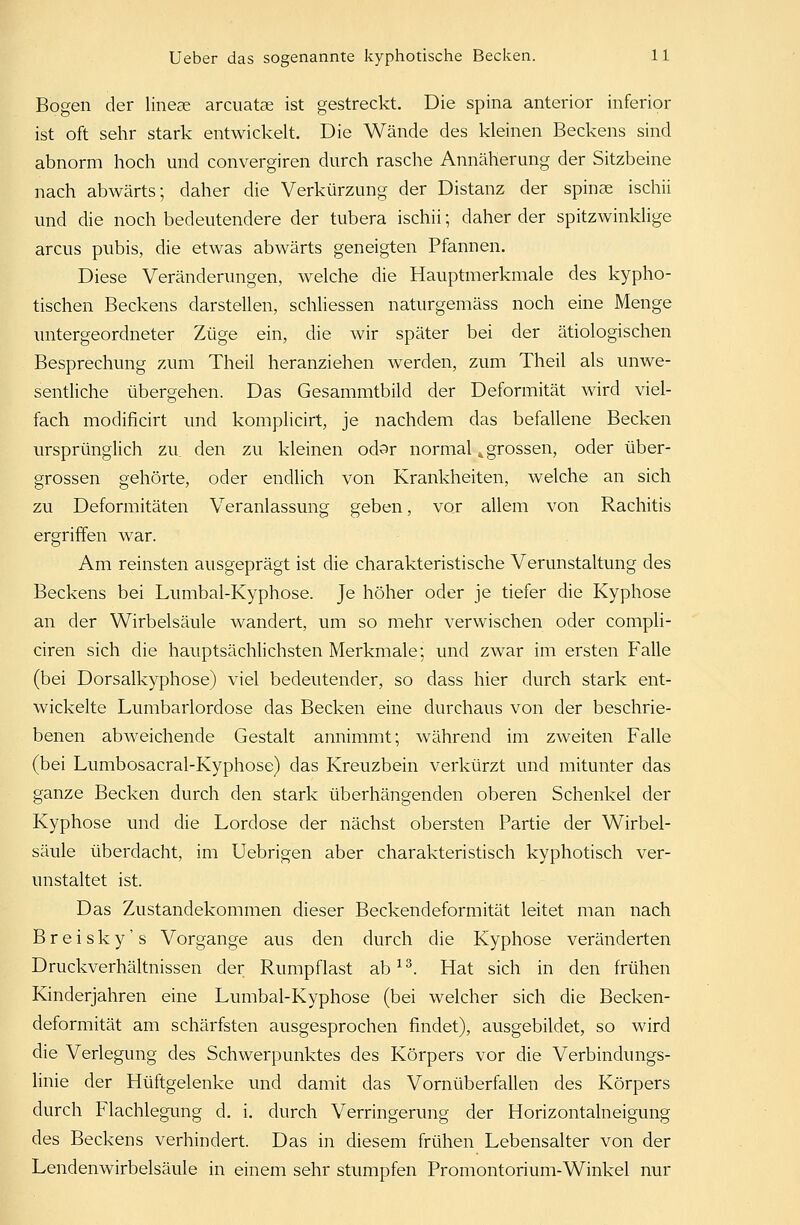 Bogen der lineae arcuatse ist gestreckt. Die spina anterior inferior ist oft sehr stark entwickelt. Die Wände des kleinen Beckens sind abnorm hoch und convergiren durch rasche Annäherung der Sitzbeine nach abwärts; daher die Verkürzung der Distanz der Spinae ischii und die noch bedeutendere der tubera ischii; daher der spitzwinklige arcus pubis, die etwas abwärts geneigten Pfannen. Diese Veränderungen, welche die Hauptmerkmale des kypho- tischen Beckens darstellen, schliessen naturgemäss noch eine Menge untergeordneter Züge ein, die wir später bei der ätiologischen Besprechung zum Theil heranziehen werden, zum Theil als unwe- sentliche übergehen. Das Gesammtbild der Deformität wird viel- fach modificirt und komplicirt, je nachdem das befallene Becken ursprünglich zu den zu kleinen odsr normal k grossen, oder über- grossen gehörte, oder endlich von Krankheiten, welche an sich zu Deformitäten Veranlassung geben, vor allem von Rachitis ergriffen war. Am reinsten ausgeprägt ist die charakteristische Verunstaltung des Beckens bei Lumbal-Kyphose. Je höher oder je tiefer die Kyphose an der Wirbelsäule wandert, um so mehr verwischen oder compli- ciren sich die hauptsächlichsten Merkmale; und zwar im ersten Falle (bei Dorsalkyphose) viel bedeutender, so dass hier durch stark ent- wickelte Lumbarlordose das Becken eine durchaus von der beschrie- benen abweichende Gestalt annimmt; während im zweiten Falle (bei Lumbosacral-Kyphose) das Kreuzbein verkürzt und mitunter das ganze Becken durch den stark überhängenden oberen Schenkel der Kyphose und die Lordose der nächst obersten Partie der Wirbel- säule überdacht, im Uebrigen aber charakteristisch kyphotisch ver- unstaltet ist. Das Zustandekommen dieser Beckendeformität leitet man nach B r e i s k y' s Vorgange aus den durch die Kyphose veränderten Druckverhältnissen der Rumpflast ab13. Hat sich in den frühen Kinderjahren eine Lumbal-Kyphose (bei welcher sich die Becken- deformität am schärfsten ausgesprochen findet), ausgebildet, so wird die Verlegung des Schwerpunktes des Körpers vor die Verbindungs- linie der Hüftgelenke und damit das Vornüberfallen des Körpers durch Flachlegung d. i. durch Verringerung der Horizontalneigung des Beckens verhindert. Das in diesem frühen Lebensalter von der Lendenwirbelsäule in einem sehr stumpfen Promontorium-Winkel nur