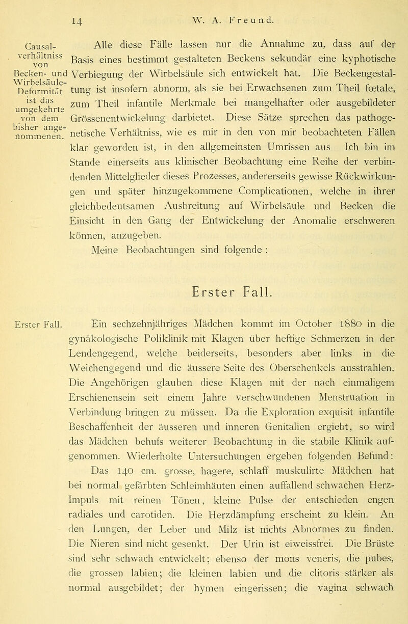 Causal- Alle diese Fälle lassen nur die Annahme zu, dass auf der verhaltniss gasjs ejnes bestimmt gestalteten Beckens sekundär eine kyphotische Becken- und Verbiegung der Wirbelsäule sich entwickelt hat. Die Beckengestal- Wirbelsäule- 'ö Deformität tung ist insofern abnorm, als sie bei Erwachsenen zum Theil fcetale, ist das zum 'pheji infantile Merkmale bei mangelhafter oder ausgebildeter umgekehrte _ ° von dem Grössenentwickelung darbietet. Diese Sätze sprechen das pathoge- nomm^nen. netische Verhaltniss, wie es mir in den von mir beobachteten Fällen klar geworden ist, in den allgemeinsten Umrissen aus Ich bin im Stande einerseits aus klinischer Beobachtung eine Reihe der verbin- denden Mittelglieder dieses Prozesses, andererseits gewisse Rückwirkun- gen und später hinzugekommene Complicationen, welche in ihrer gleichbedeutsamen Ausbreitung auf Wirbelsäule und Becken die Einsicht in den Gang der Entwicklung der Anomalie erschweren können, anzugeben. Meine Beobachtungen sind folgende : Erster Fall. Erster Fall. Ein sechzehnjähriges Mädchen kommt im October 1880 in die gynäkologische Poliklinik mit Klagen über heftige Schmerzen in der Lendengegend, welche beiderseits, besonders aber links in die Weichengegend und die äussere Seite des Oberschenkels ausstrahlen. Die Angehörigen glauben diese Klagen mit der nach einmaligem Erschienensein seit einem Jahre verschwundenen Menstruation in Verbindung bringen zu müssen. Da die Exploration exquisit infantile Beschaffenheit der äusseren und inneren Genitalien ergiebt, so wird das Mädchen behufs weiterer Beobachtung in die stabile Klinik auf- genommen. Wiederholte Untersuchungen ergeben folgenden Befund: Das 140 cm. grosse, hagere, schlaff muskulirte Mädchen hat bei normal gefärbten Schleimhäuten einen auffallend schwachen Herz- Impuls mit reinen Tönen, kleine Pulse der entschieden engen radiales und carotiden. Die Herzdämpfung erscheint zu klein. An den Lungen, der Leber und Milz ist nichts Abnormes zu finden. Die Nieren sind nicht gesenkt. Der Urin ist eiweissfrei. Die Brüste sind sehr schwach entwickelt; ebenso der mons veneris, die pubes, die grossen labien; die kleinen labien und die clitoris stärker als normal ausgebildet; der hymen eingerissen; die vagina schwach