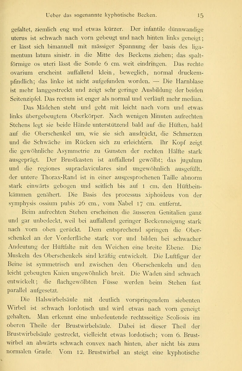 gefaltet, ziemlich eng und etwas kürzer. Der infantile dünnwandige uterus ist schwach nach vorn gebeugt und nach hinten links geneigt; er lässt sich bimanuell mit massiger Spannung der basis des liga- mentum latum sinistr. in die Mitte des Beckens ziehen; das spalt- förmige os uteri lässt die Sonde 6 cm. weit eindringen. Das rechte ovarium erscheint auffallend klein, beweglich, normal druckem- pfindlich; das linke ist nicht aufgefunden worden. — Die Harnblase ist mehr langgestreckt und zeigt sehr geringe Ausbildung der beiden Seitenzipfel. Das rectum ist enger als normal und verläuft mehr median. Das Mädchen steht und geht mit leicht nach vorn und etwas links übergebeugtem Oberkörper. Nach wenigen Minuten aufrechten Stehens legt sie beide Hände unterstützend bald auf die Hüften, bald auf die Oberschenkel um, wie sie sich ausdrückt, die Schmerzen und die Schwäche im Rücken sich zu erleichtern. Ihr Kopf zeigt die gewöhnliche Asymmetrie zu Gunsten der rechten Hälfte stark ausgeprägt. Der Brustkasten ist auffallend gewölbt; das jugulum und die regiones supraclaviculares sind ungewöhnlich ausgefüllt, der untere Thorax-Rand ist in einer ausgesprochenen Taille abnorm stark einwärts gebogen und seitlich bis auf 1 cm. den Hüftbein- kämmen genähert. Die Basis des processus xiphoideus von der Symphysis ossium pubis 26 cm., vom Nabel 17 cm. entfernt. Beim aufrechten Stehen erscheinen die äusseren Genitalien eanz und gar unbedeckt, weil bei auffallend geringer Beckenneigung stark nach vorn oben gerückt. Dem entsprechend springen die Ober- schenkel an der Vorderfläche stark vor und bilden bei schwacher Andeutung der Hüftfalte mit den Weichen eine breite Ebene. Die Muskeln des Oberschenkels sind kräftig entwickelt. Die Luftfigur der Beine ist symmetrisch und zwischen den Oberschenkeln und den leicht gebeugten Knien ungewöhnlich breit. Die Waden sind schwach entwickelt; die flachgewölbten Füsse werden beim Stehen fast parallel aufgesetzt. Die Halswirbelsäule mit deutlich vorspringendem siebenten Wirbel ist schwach lordotisch und wird etwas nach vorn geneigt gehalten. Man erkennt eine unbedeutende rechtsseitige Scoliosis im oberen Theile der Brustwirbelsäule. Dabei ist dieser Theil der Brustwirbelsäule gestreckt, vielleicht etwas lordotisch; vom 6. Brust- wirbel an abwärts schwach convex nach hinten, aber nicht bis zum normalen Grade. Vom 12. Brustwirbel an steigt eine kyphotische