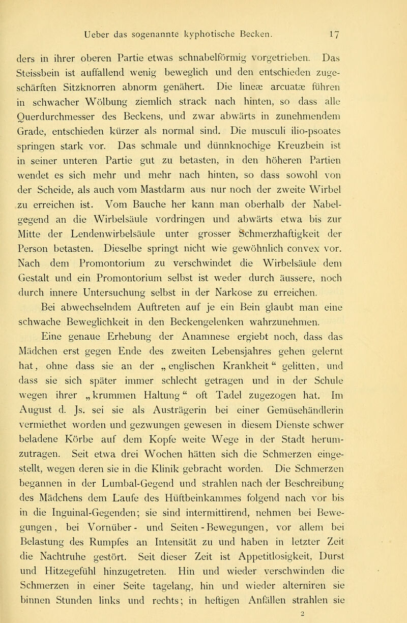 ders in ihrer oberen Partie etwas schnabelförmig vorgetrieben. Das Steissbein ist auffallend wenig beweglich und den entschieden zuge- schärften Sitzknorren abnorm genähert. Die lineae arcuatae führen in schwacher Wölbung ziemlich strack nach hinten, so dass alle Ouerdurchmesser des Beckens, und zwar abwärts in zunehmendem Grade, entschieden kürzer als normal sind. Die musculi ilio-psoates springen stark vor. Das schmale und dünnknochige Kreuzbein ist in seiner unteren Partie gut zu betasten, in den höheren Partien wendet es sich mehr und mehr nach hinten, so dass sowohl von der Scheide, als auch vom Mastdarm aus nur noch der zweite Wirbel zu erreichen ist. Vom Bauche her kann man oberhalb der Nabel- gegend an die Wirbelsäule vordringen und abwärts etwa bis zur Mitte der Lendenwirbelsäule unter grosser Schmerzhaftigkeit der Person betasten. Dieselbe springt nicht wie gewöhnlich convex vor. Nach dem Promontorium zu verschwindet die Wirbelsäule dem Gestalt und ein Promontorium selbst ist weder durch äussere, noch durch innere Untersuchung selbst in der Narkose zu erreichen. Bei abwechselndem Auftreten auf je ein Bein glaubt man eine schwache Beweglichkeit in den Beckengelenken wahrzunehmen. Eine genaue Erhebung der Anamnese ergiebt noch, dass das Mädchen erst gegen Ende des zweiten Lebensjahres gehen gelernt hat, ohne dass sie an der „englischen Krankheit gelitten, und dass sie sich später immer schlecht getragen und in der Schule wegen ihrer „ krummen Haltung oft Tadel zugezogen hat. Im August d. Js. sei sie als Austrägerin bei einer Gemüsehändlerin vermiethet worden und gezwungen gewesen in diesem Dienste schwer beladene Körbe auf dem Kopfe weite Wege in der Stadt herum- zutragen. Seit etwa drei Wochen hätten sich die Schmerzen einge- stellt, wegen deren sie in die Klinik gebracht worden. Die Schmerzen begannen in der Lumbal-Gegend und strahlen nach der Beschreibung des Mädchens dem Laufe des Hüftbeinkammes folgend nach vor bis in die Inguinal-Gegenden; sie sind intermittirend, nehmen bei Bewe- gungen, bei Vornüber- und Seiten - Bewegungen, vor allem bei Belastung des Rumpfes an Intensität zu und haben in letzter Zeit die Nachtruhe gestört. Seit dieser Zeit ist Appetitlosigkeit, Durst und Hitzegefühl hinzugetreten. Hin und wieder verschwinden die Schmerzen in einer Seite tagelang, hin und wieder alterniren sie binnen Stunden links und rechts; in heftigen Anfällen strahlen sie