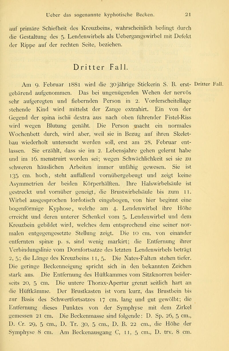 auf primäre Schiefheit des Kreuzbeins, wahrscheinlich bedingt durch die Gestaltung des 5. Lendenwirbels als Uebergangswirbel mit Defekt der Rippe auf der rechten Seite, beziehen. Dritter Fall. Am 9. Februar 1881 wird die 30jährige Stickerin S. B. erst- Dritter Fall. gebärend aufgenommen. Das bei ungenügenden Wehen der nervös sehr aufgeregten und fiebernden Person in 2. Vorderscheitellage stehende Kind wird mittelst der Zange extrahirt. Ein von der Gegend der spina ischii dextra aus nach oben führender Fistel-Riss wird wegen Blutung genäht. Die Person macht ein normales Wochenbett durch, wird aber, weil sie in Bezug auf ihren Skelet- bau wiederholt untersucht werden soll, erst am 28. Februar ent- lassen. Sie erzählt, dass sie im 2. Lebensjahre gehen gelernt habe und im 16. menstruirt worden sei; wegen Schwächlichkeit sei sie zu schweren häuslichen Arbeiten immer unfähig gewesen. Sie ist 135 cm. hoch, steht auffallend vornübergebeugt und zeigt keine Asymmetrien der beiden Körperhälften. Ihre Halswirbelsäule ist gestreckt und vornüber geneigt, die Brustwirbelsäule bis zum 11. Wirbel ausgesprochen lordotisch eingebogen, von hier beginnt eine bogenförmige Kyphose, welche am 4. Lendenwirbel ihre Höhe erreicht und deren unterer Schenkel vom 5. Lendenwirbel und dem Kreuzbein gebildet wird, welches dem entsprechend eine seiner nor- malen entgegengesetzte Stellung zeigt. Die 10 cm. von einander entfernten Spinae p. s. sind wenig markirt; die Entfernung ihrer Verbindungslinie vom Dornfortsatze des letzten Lendenwirbels beträgt 2, 5; die Länge des Kreuzbeins 11, 5. Die Nates-Falten stehen tiefer. Die geringe Beckenneigung spricht sich in den bekannten Zeichen stark aus. Die Entfernung des Hüftkammes vom Sitzknorren beider- seits 20, 5 cm. Die untere Thorax-Apertur grenzt seitlich hart an die Hüftkämme. Der Brustkasten ist vorn kurz, das Brustbein bis zur Basis des Schwertfortsatzes 17 cm. lang und gut gewölbt; die Entfernung dieses Punktes von der Symphyse mit dem Zirkel gemessen 21 cm. Die Beckenmasse sind folgende: D. Sp. 26, 5 cm., D. Cr. 29, 5 cm., D. Tr. 30, 5 cm., D. B. 22 cm., die Höhe der Symphyse 8 cm. Am Beckenausgang C, 11, 5 cm., D. trv. 8 cm.