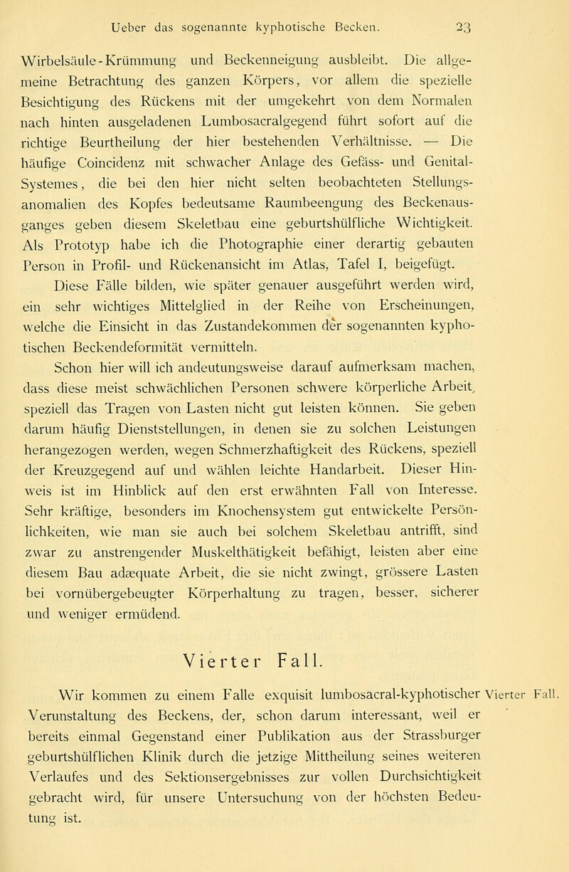 Wirbelsäule-Krümmimg und Beckenneigung ausbleibt. Die allge- meine Betrachtung des ganzen Körpers, vor allem die spezielle Besichtigung des Rückens mit der umgekehrt von dem Normalen nach hinten ausgeladenen Lumbosacralgegend führt sofort auf die richtige Beurtheilung der hier bestehenden Verhältnisse. — Die häufige Coincidenz mit schwacher Anlage des Gefäss- und Genital- Systemes, die bei den hier nicht selten beobachteten Stellungs- anomalien des Kopfes bedeutsame Raumbeengung des Beckenaus- sanges «eben diesem Skeletbau eine geburtshülfliehe Wichtigkeit. Als Prototyp habe ich die Photographie einer derartig gebauten Person in Profil- und Rückenansicht im Atlas, Tafel I, beigefügt. Diese Fälle bilden, wie später genauer ausgeführt werden wird, ein sehr wichtiges Mittelglied in der Reihe von Erscheinungen, welche die Einsicht in das Zustandekommen der sogenannten kypho- tischen Beckendeformität vermitteln. Schon hier will ich andeutungsweise darauf aufmerksam machen, dass diese meist schwächlichen Personen schwere körperliche Arbeit, speziell das Tragen von Lasten nicht gut leisten können. Sie geben darum häufig Dienststellungen, in denen sie zu solchen Leistungen herangezogen werden, wegen Schmerzhaftigkeit des Rückens, speziell der Kreuzgegend auf und wählen leichte Handarbeit. Dieser Hin- weis ist im Hinblick auf den erst erwähnten Fall von Interesse. Sehr kräftige, besonders im Knochensystem gut entwickelte Persön- lichkeiten, wie man sie auch bei solchem Skeletbau antrifft, sind zwar zu anstrengender Muskelthätigkeit befähigt, leisten aber eine diesem Bau adaequate Arbeit, die sie nicht zwingt, grössere Lasten bei vornübergebeugter Körperhaltung zu tragen, besser, sicherer und weniger ermüdend. Vierter Fall. Wir kommen zu einem Falle exquisit lumbosacral-kyphotischer Vierter Fall. Verunstaltung des Beckens, der, schon darum interessant, weil er bereits einmal Gegenstand einer Publikation aus der Strassburger geburtshülflichen Klinik durch die jetzige Mittheilung seines weiteren Verlaufes und des Sektionsergebnisses zur vollen Durchsichtigkeit gebracht wird, für unsere Untersuchung von der höchsten Bedeu- tung ist.