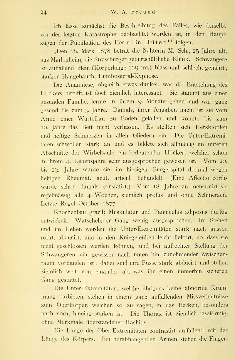 Ich lasse zunächst die Beschreibung des Falles, wie derselbe vor der letzten Katastrophe beobachtet worden ist, in den Haupt- zügen der Publikation des Herrn Dr. Hüter17 folgen. „Den 18. März 1878 betrat die Nähterin M. Seh., 25 Jahre alt, aus Marlenheim, die Strassburger geburtshülfliche Klinik. Schwangere ist auffallend klein (Körperlänge 129 cm.), blass und schlecht genährt; starker Hängebauch, Lumbosacral-Kyphose. Die Anamnese, obgleich etwas dunkel, was die Entstehung des Höckers betrifft, ist doch ziemlich interessant. Sie stammt aus einer gesunden Familie, lernte in ihrem 9. Monate gehen und war ganz gesund bis zum 3. Jahre. Damals, ihrer Angaben nach, ist sie vom Arme einer Wartefrau zu Boden gefallen und konnte bis zum 10. Jahre das Bett nicht verlassen. Es stellten sich Herzklopfen und heftige Schmerzen in allen Gliedern ein. Die Unter-Extremi- täten schwollen stark an und es bildete sich allmählig im unteren Abschnitte der Wirbelsäule ein bedeutender Höcker, welcher schon in ihrem 4. Lebensjahre sehr ausgesprochen gewesen ist. Vom 20. bis 23. Jahre wurde sie im hiesigen Bürgerspital dreimal wegen heftigen Rheumat. acut, articul. behandelt. (Eine Affectio cordis wurde schon damals constatirt.) Vom 18. Jahre an mehstruirt sie regelmässig alle 4 Wochen, ziemlich profus und ohne Schmerzen. Letzte Regel October 1877. Knochenbau gracil; Muskulatur und Panniculus adiposus dürftig entwickelt. Watschelnder Gang wenig ausgesprochen. Im Stehen und im Gehen werden die Unter-Extremitäten stark nach aussen rotirt, abducirt, und in den Kniegelenken leicht flektirt, so dass sie nicht geschlossen werden können, und bei aufrechter Stellung der Schwangeren ein gewisser nach unten hin zunehmender Zwischen- raum vorhanden ist: dabei sind ihre Füsse stark abducirt und stehen ziemlich weit von einander ab, was ihr einen immerhin sicheren Gang gestattet. Die Unter-Extremitäten, welche übrigens keine abnorme Krüm- mung darbieten, stehen in einem ganz auffallenden Missverhältnisse zum Oberkörper, welcher, so zu sagen, in das Becken, besonders nach vorn, hineingesunken ist. Die Thorax ist ziemlich fassförmig, ohne Merkmale überstandener Rachitis. Die Länge der Ober-Extremitäten contrastirt auffallend mit der Länge des Körpers. Bei herabhängenden Armen stehen die Finger-
