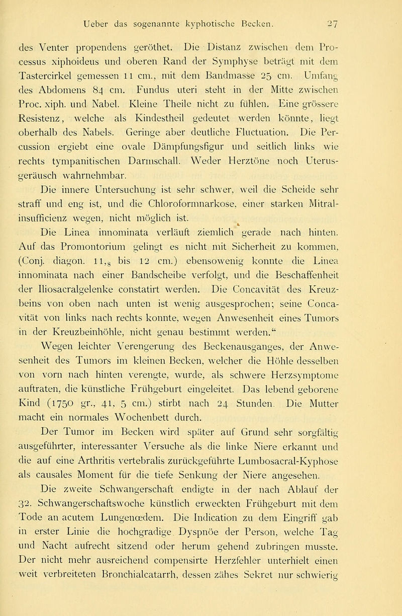 des Venter propendens geröthet. Die Distanz zwischen dem Pro- cessus xiphoideus und oberen Rand der Symphyse beträgt mit dem Tastercirkel gemessen 11 cm., mit dem Bandmasse 25 cm. Umfang des Abdomens 84 cm. Fundus uteri steht in der Mitte zwischen Proc. xiph. und Nabel. Kleine Theile nicht zu fühlen. Eine grössere Resistenz, welche als Kindestheil gedeutet werden könnte, liegt oberhalb des Nabels. Geringe aber deutliche Fluctuation. Die Per- cussion ergiebt eine ovale Dämpfungsfigur und seitlich links wie rechts tympanitischen Darmschall. Weder Herztöne noch Uterus- geräusch wahrnehmbar. Die innere Untersuchung ist sehr schwer, weil die Scheide sehr straff und eng ist, und die Chloroformnarkose, einer starken Mitral- insufficienz wegen, nicht möglich ist. Die Linea innominata verläuft ziemlich gerade nach hinten. Auf das Promontorium gelingt es nicht mit Sicherheit zu kommen, (Conj. diagori. ll,8 bis 12 cm.) ebensowenig konnte die Linea innominata nach einer Bandscheibe verfolgt, und die Beschaffenheit der Iliosacralgelenke constatirt werden. Die Concavität des Kreuz- beins von oben nach unten ist wenig ausgesprochen; seine Conca- vität von links nach rechts konnte, wegen Anwesenheit eines Tumors in der Kreuzbeinhöhle, nicht genau bestimmt werden. Wegen leichter Verengerung des Beckenausganges, der Anwe- senheit des Tumors im kleinen Becken, welcher die Höhle desselben von vorn nach hinten verengte, wurde, als schwere Herzsymptome auftraten, die künstliche Frühgeburt eingeleitet. Das lebend geborene Kind (1750 gr., 41, 5 cm.) stirbt nach 24 Stunden. Die Mutter macht ein normales Wochenbett durch. Der Tumor im Becken wird später auf Grund sehr sorgfältig ausgeführter, interessanter Versuche als die linke Niere erkannt und die auf eine Arthritis vertebralis zurückgeführte Lumbosacral-Kyphose als causales Moment für die tiefe Senkung der Niere angesehen. Die zweite Schwangerschaft endigte in der nach Ablauf der 32. Schwangerschaftswoche künstlich erweckten Frühgeburt mit dem Tode an acutem Lungencedem. Die Indication zu dem Eingriff gab in erster Linie die hochgradige Dyspnoe der Person, welche Tag und Nacht aufrecht sitzend oder herum gehend zubringen musste. Der nicht mehr ausreichend compensirte Herzfehler unterhielt einen weit verbreiteten Bronchialcatarrh, dessen zähes Sekret nur schwierig