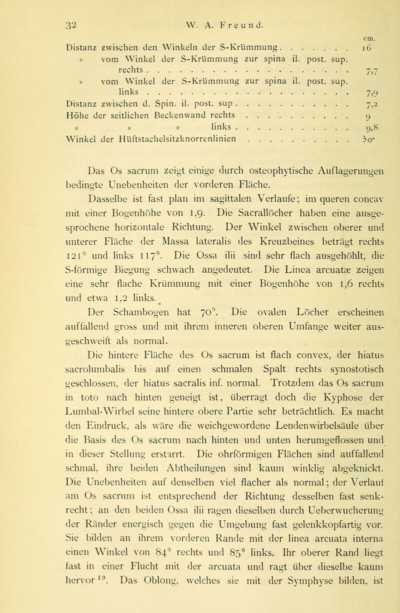 cm. Distanz zwischen den Winkeln der S-Krümmung 16 » vom Winkel der S-Krümmung zur Spina iL post. sup. rechts 7,7 » vom Winkel der S-Krümmung zur spina iL post. sup. links 7,9 Distanz zwischen d. Spin. iL post. sup 7,2 Höhe der seitlichen Beckenwand rechts q » » » links g}8 Winkel der Hüftstachelsitzknorrenlinien 5o° Das Os sacrum zeigt einige durch osteophytische Auflagerungen bedingte Unebenheiten der vorderen Fläche. Dasselbe ist fast plan im sagittalen Verlaufe; im queren concav mit einer Bogenhöhe von 1,9. Die Sacrallöcher haben eine ausge- sprochene horizontale Richtung. Der Winkel zwischen oberer und unterer Fläche der Massa lateralis des Kreuzbeines beträgt rechts 121° und links 117°. Die Ossa ilii sind sehr flach ausgehöhlt, die S-förmige Biegung schwach angedeutet. Die Linea arcuatae zeigen eine sehr flache Krümmung mit einer Bogenhöhe von 1,6 rechts und etwa 1,2 links. Der Schambogen hat 70°. Die ovalen Löcher erscheinen auffallend gross und mit ihrem inneren oberen Umfange weiter aus- geschweift als normal. Die hintere Fläche des Os sacrum ist flach convex, der hiatus sacrolumbalis bis auf einen schmalen Spalt rechts synostotisch geschlossen, der hiatus sacralis inf. normal. Trotzdem das Os sacrum in toto nach hinten geneigt ist, überragt doch die Kyphose der Lumbal-Wirbel seine hintere obere Partie sehr beträchtlich. Es macht den Eindruck, als wäre die weichgewordene Lenden Wirbelsäule über die Basis des Os sacrum nach hinten und unten herumgeflossen und in dieser Stellung erstarrt. Die ohrförmigen Flächen sind auffallend schmal, ihre beiden Abtheilungen sind kaum winklig abgeknickt. Die Unebenheiten auf denselben viel flacher als normal; der Verlaut am Os sacrum ist entsprechend der Richtung desselben fast senk- recht ; an den beiden Ossa ilii ragen dieselben durch Ueberwucherung der Ränder energisch gegen die Umgebung fast gelenkkopfartig vor. Sie bilden an ihrem vorderen Rande mit der linea arcuata interna einen Winkel von 84° rechts und 85 ° links. Ihr oberer Rand liegt fast in einer Flucht mit der arcuata und ragt über dieselbe kaum hervor3 9. Das Oblong, welches sie mit der Symphyse bilden, ist