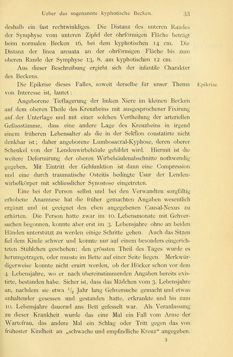 deshalb ein fast rechtwinkliges. Die Distanz des unteren Randes der Symphyse vom unteren Zipfel der ohrförmigen Fläche beträgt beim normalen Becken 16, bei dem kyphotischen 14 cm. Die Distanz der linea arcuata an der ohrförmigen Fläche bis zum oberen Rande der Symphyse 13, 8, am kyphotischen 12 cm. Aus dieser Beschreibung ergiebt sich der infantile Charakter des Beckens. Die Epikrise dieses Falles, soweit derselbe für unser Thema Epikrise, von Interesse ist, lautet: Angeborene Tieflagerung der linken Niere im kleinen Becken auf dem oberen Theile des Kreuzbeins mit ausgesprochener Fixirung auf der Unterlage und mit einer solchen Vertheilung der arteriellen Gefässstämme, dass eine andere Lage des Kreuzbeins in irgend einem früheren Lebensalter als die in der Sektion constatirte nicht denkbar ist; daher angeborene Lumbosacral-Kyphose, deren oberer Schenkel von der 'Lendenwirbelsäule gebildet wird. Hiermit ist die weitere Deformirung der oberen Wirbelsäulenabschnitte nothwendig gegeben. Mit Eintritt der Gehfunktion ist dann eine Compression und eine durch traumatische Osteitis bedingte Usur der Lenden- wirbelkörper mit schliesslicher Synostose eingetreten. Eine bei der Person selbst und bei den Verwandten sorgfältig erhobene Anamnese hat die früher gemachten Angaben wesentlich ergänzt und ist geeignet den eben angegebenen Causal-Nexus zu erhärten. Die Person hatte zwar im 10. Lebensmonate mit Gehver- suchen begonnen, konnte aber erst im 3. Lebensjahre ohne an beiden Händen unterstützt zu werden einige Schritte gehen. Auch das Sitzen fiel dem Kinde schwer und konnte nur auf einem besonders eingerich- teten Stühlchen geschehen; den grössten Theil des Tages wurde es herumgetragen, oder musste im Bette auf einer Seite liegen. Merkwür- digerweise konnte nicht eruirt werden, ob der Höcker schon vor dem 4. Lebensjahre, wo er nach übereinstimmenden Angaben bereits exis- tirte, bestanden habe. Sicher ist, dass das Mädchen vom 3. Lebensjahre an, nachdem sie etwa :/2 Jahr lang Gehversuche gemacht und etwas anhaltender gesessen und gestanden hatte, erkrankte und bis zum 10. Lebensjahre dauernd ans Bett gefesselt war. Als Veranlassung zu dieser Krankheit wurde das eine Mal ein Fall vom Arme der Wartefrau, das andere Mal ein Schlag oder Tritt gegen das von frühester Kindheit an „schwache und empfindliche Kreuz angegeben. 3