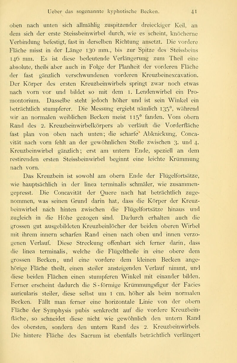 oben nach unten sich allmählig zuspitzender dreieckiger Keil, an dem sich der erste Steissbeinwirbel durch, wie es scheint, knöcherne Verbindung befestigt, fast in derselben Richtung ansetzt. Die vordere Fläche misst in der Länge 130 mm., bis zur Spitze des Steissbeins 146 mm. Es ist diese bedeutende Verlängerung zum Theil eine absolute, theils aber auch in Folge der Planheit der vorderen Fläche der fast gänzlich verschwundenen vorderen Kreuzbeinexcavation. Der Körper des ersten Kreuzbeinwirbels springt zwar noch etwas nach vorn vor und bildet so mit dem l. Lendenwirbel ein Pro- montorium. Dasselbe steht jedoch höher und ist sein Winkel ein beträchtlich stumpferer. Die Messung ergiebt nämlich 135°, während wir an normalen weiblichen Becken meist 115° fanden. Vom obern Rand des 2. Kreuzbeinwirbelkörpers ab verläuft die Vorderfläche fast plan von oben nach unten; die scharfe* Abknickung, Conca- vität nach vorn fehlt an der gewöhnlichen Stelle zwischen 3. und 4. Kreuzbeinwirbel gänzlich; erst am untern Ende, speziell an dem restirenden ersten Steissbeinwirbel beginnt eine leichte Krümmung nach vorn. Das Kreuzbein ist sowohl am obern Ende der Flügelfortsätze, wie hauptsächlich in der linea terminalis schmäler, wie zusammen- gepresst. Die Concavität der Quere nach hat beträchtlich zuge- nommen, was seinen Grund darin hat, dass die Körper der Kreuz- beinwirbel nach hinten zwischen die Flügelfortsätze hinaus und zugleich in die Höhe gezogen sind. Dadurch erhalten auch die grossen gut ausgebildeten Kreuzbeinlöcher der beiden oberen Wirbel mit ihrem innern scharfen Rand einen nach oben und innen verzo- genen Verlauf. Diese Streckung offenbart sich ferner darin, dass die linea terminalis, welche die Flügeltheile in eine obere dem grossen Becken, und eine vordere dem kleinen Becken ange- hörige Fläche theilt, einen steiler ansteigenden Verlauf nimmt, und diese beiden Flächen einen stumpferen Winkel mit einander bilden. Ferner erscheint dadurch die S-förmige Krümmungsfigur der Facies auricularis steiler, diese selbst um l cm. höher als beim normalen Becken. Fällt man ferner eine horizontale Linie von der obern Fläche der Symphysis pubis senkrecht auf die vordere Kreuzbein- fläche, so schneidet diese nicht wie gewöhnlich den untern Rand des obersten, sondern den untern Rand des 2. Kreuzbein wirbeis. Die hintere Fläche des Sacrum ist ebenfalls beträchtlich verlängert