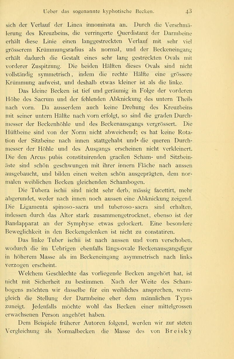 sich der Verlauf der Linea innominata an. Durch die Verschmä- leriing des Kreuzbeins, die verringerte Querdistanz der Darmbeine erhält diese Linie einen langgestreckten Verlauf mit sehr viel grösserem Krümmungsradius als normal, und der Beckeneingang erhält dadurch die Gestalt eines sehr lang gestreckten Ovals mit vorderer Zuspitzung. Die beiden Hälften dieses Ovals sind nicht vollständig symmetrisch, indem die rechte Hälfte eine grössere Krümmung aufweist, und deshalb etwas kleiner ist als die linke. Das kleine Becken ist tief und geräumig in Folge der vorderen Höhe des Sacrum und der fehlenden Abknickung des untern Theils nach vorn. Da ausserdem auch keine Drehung des Kreuzbeins mit seiner untern Hälfte nach vorn erfolgt, so sind die graden Durch- messer der Beckenhöhle und des Beckenausgangs vergrössert. Die Hüftbeine sind von der Norm nicht abweichend* es hat keine Rota- tion der Sitzbeine nach innen stattgehabt und» die queren Durch- messer der Höhle und des Ausgangs erscheinen nicht verkleinert. Die den Arcus pubis constituirenden gracilen Scham- und Sitzbein- äste sind schön geschwungen mit ihrer innern Fläche nach aussen ausgebaucht, und bilden einen weiten schön ausgeprägten, dem nor- malen weiblichen Becken gleichenden Schambogen. Die Tubera ischii sind nicht sehr derb, massig facettirt, mehr abgerundet, weder nach innen noch aussen eine Abknickung zeigend. Die Ligamenta spinoso-sacra und tuberoso-sacra sind erhalten, indessen durch das Alter stark zusammengetrocknet, ebenso ist der Bandapparat an der Symphyse etwas gelockert. Eine besondere Beweglichkeit in den Beckengelenken ist nicht zu constatiren. Das linke Tuber ischii ist nach aussen und vorn verschoben, wodurch die im Uebrigen ebenfalls längs-ovale Beckenausgangsfigur in höherem Masse als im Beckeneingang asymmetrisch nach links verzogen erscheint. Welchem Geschlechte das vorliegende Becken angehört hat, ist nicht mit Sicherheit zu bestimmen. Nach der Weite des Scham- bogens möchten wir dasselbe für ein weibliches ansprechen, wenn- gleich die Stellung der Darmbeine eher dem männlichen Typus zuneigt. Jedenfalls möchte wohl das Becken einer mittelgrossen erwachsenen Person angehört haben. Dem Beispiele früherer Autoren folgend, werden wir zur steten Vergleichung als Normalbecken die Masse des von Breisky