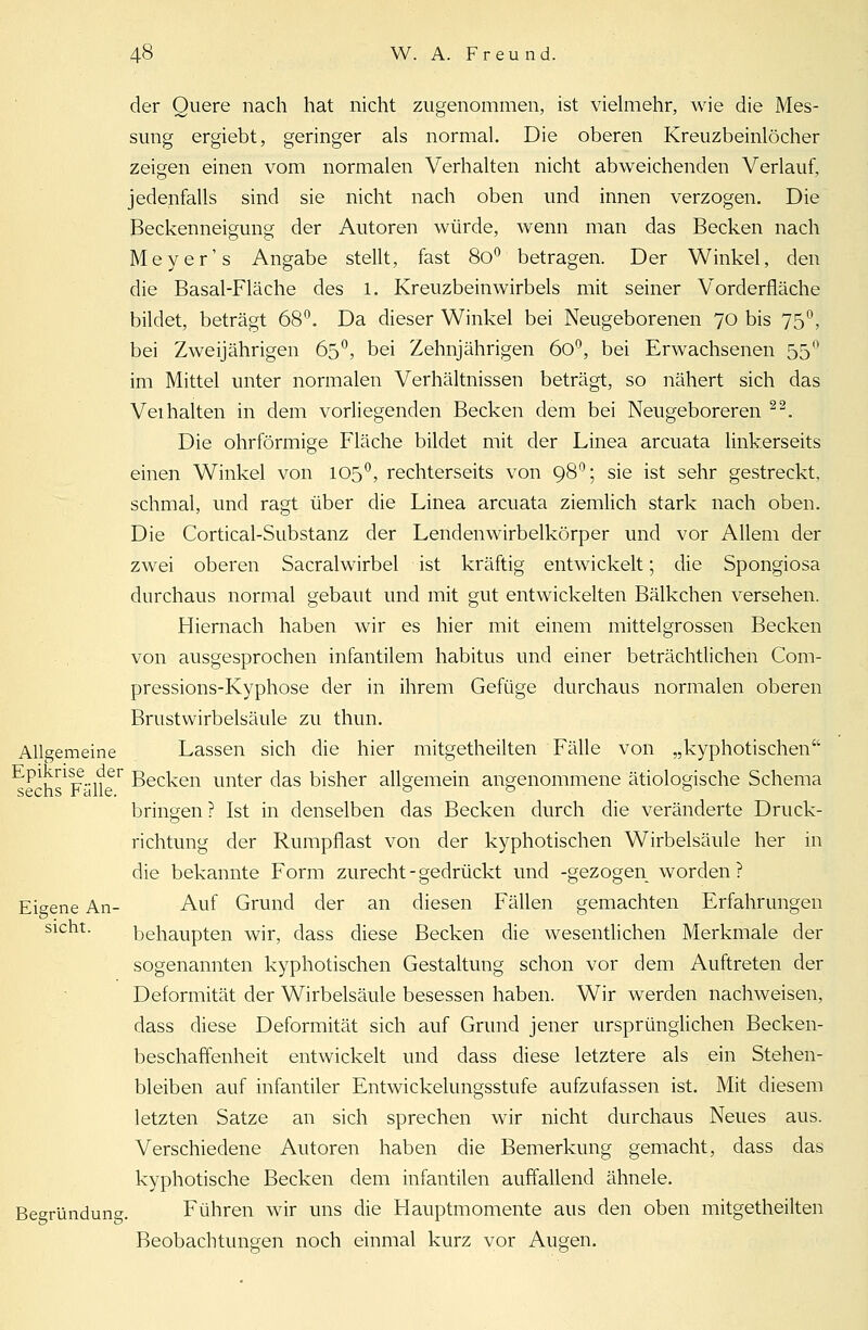 der Quere nach hat nicht zugenommen, ist vielmehr, wie die Mes- sung ergiebt, geringer als normal. Die oberen Kreuzbeinlöcher zeigen einen vom normalen Verhalten nicht abweichenden Verlauf, jedenfalls sind sie nicht nach oben und innen verzogen. Die Beckenneigung der Autoren würde, wenn man das Becken nach Meyer' s Angabe stellt, fast 8o° betragen. Der Winkel, den die Basal-Fläche des 1, Kreuzbeinwirbels mit seiner Vorderfläche bildet, beträgt 68°. Da dieser Winkel bei Neugeborenen 70 bis 75°, bei Zweijährigen 65°, bei Zehnjährigen 60°, bei Erwachsenen 55° im Mittel unter normalen Verhältnissen beträgt, so nähert sich das Veihalten in dem vorliegenden Becken dem bei Neugeboreren 22. Die ohrförmige Fläche bildet mit der Linea arcuata linkerseits einen Winkel von 1050, rechterseits von 980; sie ist sehr gestreckt, schmal, und ragt über die Linea arcuata ziemlich stark nach oben. Die Cortical-Substanz der Lendenwirbelkörper und vor Allem der zwei oberen Sacralwirbel ist kräftig entwickelt; die Spongiosa durchaus normal gebaut und mit gut entwickelten Bälkchen versehen. Hiernach haben wir es hier mit einem mittelgrossen Becken von ausgesprochen infantilem habitus und einer beträchtlichen Com- pressions-Kyphose der in ihrem Gefüge durchaus normalen oberen Brustwirbelsäule zu thun. Allgemeine Lassen sich die hier mitgetheilten Fälle von „kyphotischen Epikrise der ßec]cen unter das bisher allgemein angenommene ätiologische Schema sechs Falle. 0 0 & bringen ? Ist in denselben das Becken durch die veränderte Druck- richtung der Rumpflast von der kyphotischen Wirbelsäule her in die bekannte Form zurecht - gedrückt und -gezogen worden? Eigene An- Auf Grund der an diesen Fällen gemachten Erfahrungen sieht. behaupten wir, dass diese Becken die wesentlichen Merkmale der sogenannten kyphotischen Gestaltung schon vor dem Auftreten der Deformität der Wirbelsäule besessen haben. Wir werden nachweisen, dass diese Deformität sich auf Grund jener ursprünglichen Becken- beschaffenheit entwickelt und dass diese letztere als ein Stehen- bleiben auf infantiler Entwickelungsstufe aufzufassen ist. Mit diesem letzten Satze an sich sprechen wir nicht durchaus Neues aus. Verschiedene Autoren haben die Bemerkung gemacht, dass das kyphotische Becken dem infantilen auffallend ähnele. Begründung. Führen wir uns die Hauptmomente aus den oben mitgetheilten Beobachtungen noch einmal kurz vor Augen.
