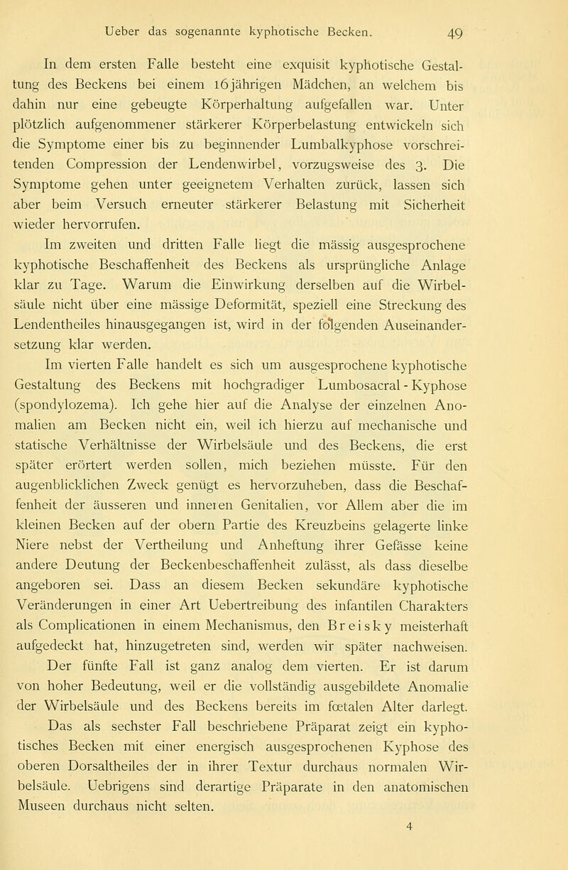 In dem ersten Falle besteht eine exquisit kyphotische Gestal- tung des Beckens bei einem 16jährigen Mädchen, an welchem bis dahin nur eine gebeugte Körperhaltung aufgefallen war. Unter plötzlich aufgenommener stärkerer Körperbelastung entwickeln sich die Symptome einer bis zu beginnender Lumbalkyphose vorschrei- tenden Compression der Lendenwirbel, vorzugsweise des 3. Die Symptome gehen unter geeignetem Verhalten zurück, lassen sich aber beim Versuch erneuter stärkerer Belastung mit Sicherheit wieder hervorrufen. Im zweiten und dritten Falle liegt die massig ausgesprochene kyphotische Beschaffenheit des Beckens als ursprüngliche Anlage klar zu Tage. Warum die Einwirkung derselben auf die Wirbel- säule nicht über eine massige Deformität, speziell eine Streckung des Lendentheiles hinausgegangen ist, wird in der folgenden Auseinander- setzung klar werden. Im vierten Falle handelt es sich um ausgesprochene kyphotische Gestaltung des Beckens mit hochgradiger Lumbosacral - Kyphose (spondylozema). Ich gehe hier auf die Analyse der einzelnen Ano- malien am Becken nicht ein, weil ich hierzu auf mechanische und statische Verhältnisse der Wirbelsäule und des Beckens, die erst später erörtert werden sollen, mich beziehen müsste. Für den augenblicklichen Zweck genügt es hervorzuheben, dass die Beschaf- fenheit der äusseren und inneren Genitalien, vor Allem aber die im kleinen Becken auf der obern Partie des Kreuzbeins gelagerte linke Niere nebst der Vertheilung und Anheftung ihrer Gefässe keine andere Deutung der Beckenbeschaffenheit zulässt, als dass dieselbe angeboren sei. Dass an diesem Becken sekundäre kyphotische Veränderungen in einer Art Uebertreibung des infantilen Charakters als Complicationen in einem Mechanismus, den Breisky meisterhaft aufgedeckt hat, hinzugetreten sind, werden wir später nachweisen. Der fünfte Fall ist ganz analog dem vierten. Er ist darum von hoher Bedeutung, weil er die vollständig ausgebildete Anomalie der Wirbelsäule und des Beckens bereits im fcetalen Alter darlegt. Das als sechster Fall beschriebene Präparat zeigt ein kypho- tisches Becken mit einer energisch ausgesprochenen Kyphose des oberen Dorsaltheiles der in ihrer Textur durchaus normalen Wir- belsäule. Uebrigens sind derartige Präparate in den anatomischen Museen durchaus nicht selten. 4