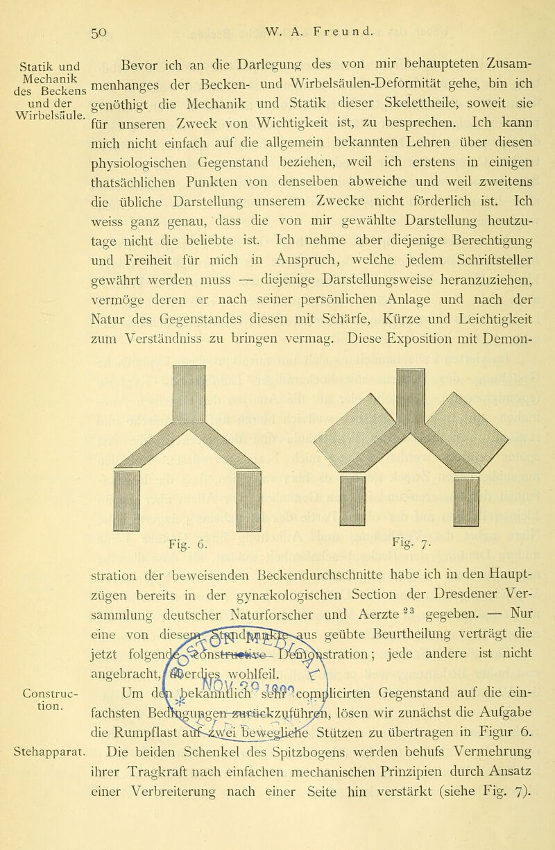 Statik und Bevor ich an die Darlegung des von mir behaupteten Zusam- des eßeckens menhanges der Becken- und Wirbelsäulen-Deformität gehe, bin ich und der genöthigt die Mechanik und Statik dieser Skelettheile, soweit sie . ^ unseren 2weck von Wichtigkeit ist, zu besprechen. Ich kann mich nicht einfach auf die allgemein bekannten Lehren über diesen physiologischen Gegenstand beziehen, weil ich erstens in einigen tatsächlichen Punkten von denselben abweiche und weil zweitens die übliche Darstellung unserem Zwecke nicht förderlich ist. Ich weiss ganz genau, dass die von mir gewählte Darstellung heutzu- tage nicht die beliebte ist. Ich nehme aber diejenige Berechtigung und Freiheit für mich in Anspruch, welche jedem Schriftsteller gewährt werden muss —- diejenige Darstellungsweise heranzuziehen, vermöge deren er nach seiner persönlichen Anlage und nach der Natur des Gegenstandes diesen mit Schärfe, Kürze und Leichtigkeit zum Verständniss zu bringen vermag. Diese Exposition mit Demon- ii/'v- Fig. 6. Fig- 7- stration der beweisenden Beckendurchschnitte habe ich in den Haupt- zügen bereits in der gynäkologischen Section der Dresdener Ver- sammlung deutscher Naturforscher und Aerzte23 gegeben. -- Nur eine von di jetzt folgend£-v^onsfcftt«fck&e- De%^stration; jede andere ist nicht •dies wohlfeil. Um d<fc bekanntlich' s7e9$°cqm]jlicirten Gegenstand auf die ein fachsten Bea^gungenr«u?üekziiführ^4i, lösen wir zunächst die Aufgabe die Rumpflast au^f^z^e^beweglierie Stützen zu übertragen in Figur 6. Stehapparat. Die beiden Schenkel des Spitzbogens werden behufs Vermehrung ihrer Tragkraft nach einfachen mechanischen Prinzipien durch Ansatz einer Verbreiterung nach einer Seite hin verstärkt (siehe Fig. 7)- angebracht, Construc- tion.