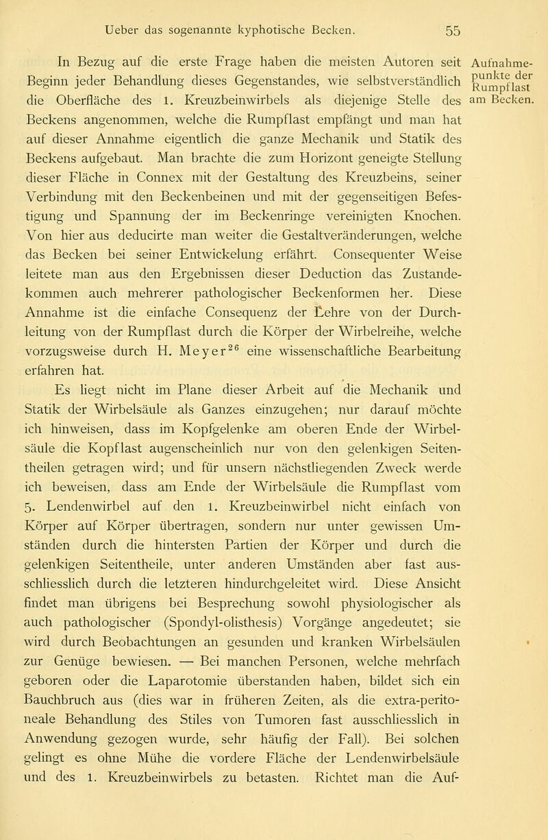 In Bezug auf die erste Frage haben die meisten Autoren seit Aufnahme- Beginn jeder Behandlung dieses Gegenstandes, wie selbstverständlich Rumfl st die Oberfläche des 1. Kreuzbeinwirbels als diejenige Stelle des am Becken. Beckens angenommen, welche die Rumpflast empfängt und man hat auf dieser Annahme eigentlich die ganze Mechanik und Statik des Beckens aufgebaut. Man brachte die zum Horizont geneigte Stellung dieser Fläche in Connex mit der Gestaltung des Kreuzbeins, seiner Verbindung mit den Beckenbeinen und mit der gegenseitigen Befes- tigung und Spannung der im Beckenringe vereinigten Knochen. Von hier aus deducirte man weiter die Gestaltveränderungen, welche das Becken bei seiner Entwickelung erfährt. Consequenter Weise leitete man aus den Ergebnissen dieser Deduction das Zustande- kommen auch mehrerer pathologischer Beckenformen her. Diese Annahme ist die einfache Consequenz der Lehre von der Durch- leitung von der Rumpflast durch die Körper der Wirbelreihe, welche vorzugsweise durch H. Meyer26 eine wissenschaftliche Bearbeitung erfahren hat. Es liegt nicht im Plane dieser Arbeit auf die Mechanik und Statik der Wirbelsäule als Ganzes einzugehen; nur darauf möchte ich hinweisen, dass im Kopfgelenke am oberen Ende der Wirbel- säule die Kopf last augenscheinlich nur von den gelenkigen Seiten- theilen getragen wird; und für unsern nächstliegenden Zweck werde ich beweisen, dass am Ende der Wirbelsäule die Rumpflast vom 5. Lendenwirbel auf den 1. Kreuzbeinwirbel nicht einfach von Körper auf Körper übertragen, sondern nur unter gewissen Um- ständen durch die hintersten Partien der Körper und durch die gelenkigen Seitentheile, unter anderen Umständen aber fast aus- schliesslich durch die letzteren hindurchgeleitet wird. Diese Ansicht findet man übrigens bei Besprechung sowohl physiologischer als auch pathologischer (Spondyl-olisthesis) Vorgänge angedeutet; sie wird durch Beobachtungen an gesunden und kranken Wirbelsäulen zur Genüge bewiesen. — Bei manchen Personen, welche mehrfach geboren oder die Laparotomie überstanden haben, bildet sich ein Bauchbruch aus (dies war in früheren Zeiten, als die extra-perito- neale Behandlung des Stiles von Tumoren fast ausschliesslich in Anwendung gezogen wurde, sehr häufig der Fall). Bei solchen gelingt es ohne Mühe die vordere Fläche der Lendenwirbelsäule und des 1. Kreuzbein wirbeis zu betasten. Richtet man die Auf-