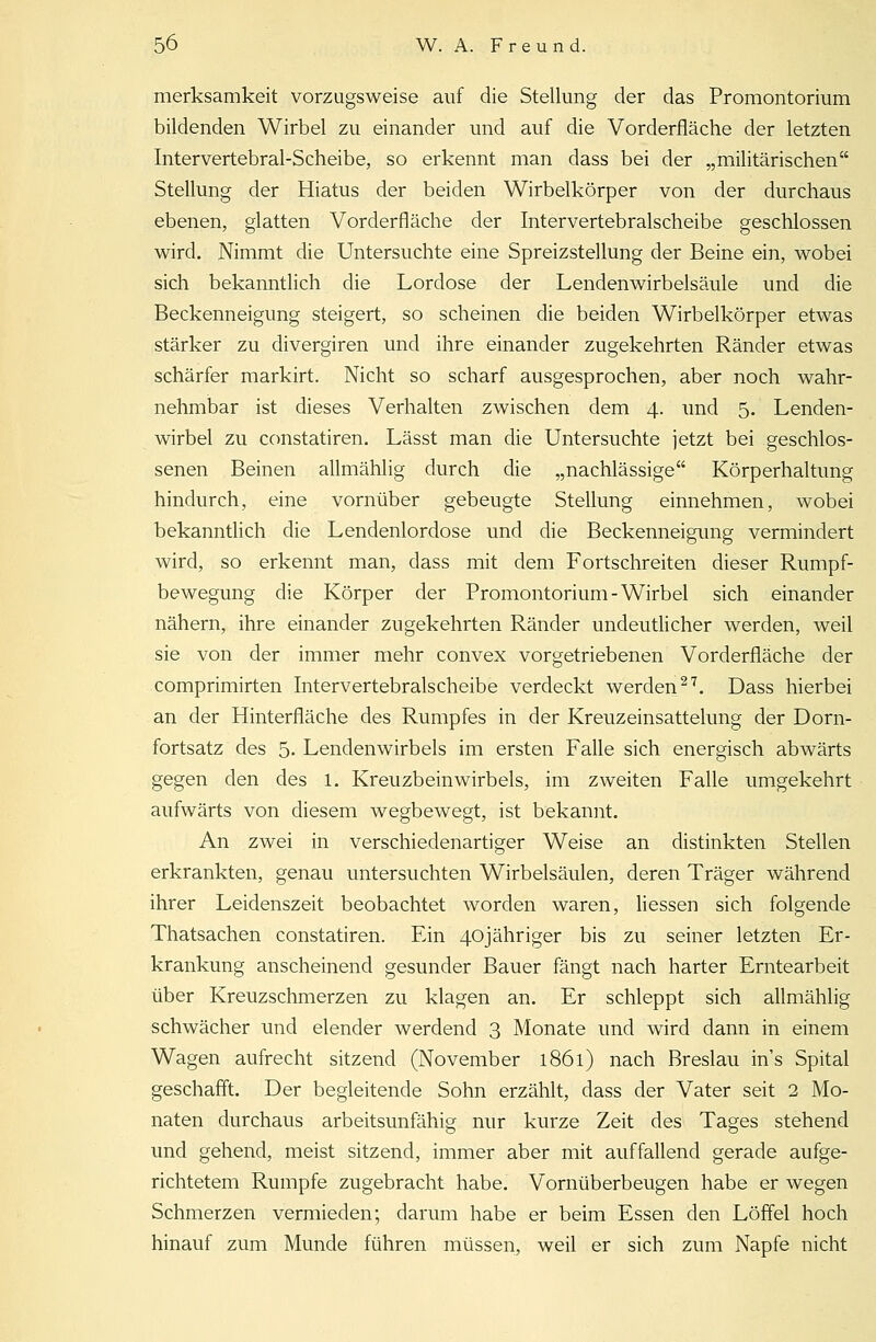 merksamkeit vorzugsweise auf die Stellung der das Promontorium bildenden Wirbel zu einander und auf die Vorderfiäche der letzten Intervertebral-Scheibe, so erkennt man dass bei der „militärischen Stellung der Hiatus der beiden Wirbelkörper von der durchaus ebenen, glatten Vorderfläche der Intervertebralscheibe geschlossen wird. Nimmt die Untersuchte eine Spreizstellung der Beine ein, wobei sich bekanntlich die Lordose der Lendenwirbelsäule und die Beckenneigung steigert, so scheinen die beiden Wirbelkörper etwas stärker zu divergiren und ihre einander zugekehrten Ränder etwas schärfer markirt. Nicht so scharf ausgesprochen, aber noch wahr- nehmbar ist dieses Verhalten zwischen dem 4. und 5. Lenden- wirbel zu constatiren. Lässt man die Untersuchte jetzt bei geschlos- senen Beinen allmählig durch die „nachlässige Körperhaltung hindurch, eine vornüber gebeugte Stellung einnehmen, wobei bekanntlich die Lendenlordose und die Beckenneigung vermindert wird, so erkennt man, dass mit dem Fortschreiten dieser Rumpf- bewegung die Körper der Promontorium-Wirbel sich einander nähern, ihre einander zugekehrten Ränder undeutlicher werden, weil sie von der immer mehr convex vorgetriebenen Vorderfläche der comprimirten Intervertebralscheibe verdeckt werden27. Dass hierbei an der Hinterfläche des Rumpfes in der Kreuzeinsattelung der Dorn- fortsatz des 5- Lendenwirbels im ersten Falle sich energisch abwärts gegen den des 1. Kreuzbeinwirbels, im zweiten Falle umgekehrt aufwärts von diesem wegbewegt, ist bekannt. An zwei in verschiedenartiger Weise an distinkten Stellen erkrankten, genau untersuchten Wirbelsäulen, deren Träger während ihrer Leidenszeit beobachtet worden waren, Hessen sich folgende Thatsachen constatiren. Ein 40jähriger bis zu seiner letzten Er- krankung anscheinend gesunder Bauer fängt nach harter Erntearbeit über Kreuzschmerzen zu klagen an. Er schleppt sich allmählig schwächer und elender werdend 3 Monate und wird dann in einem Wagen aufrecht sitzend (November 1861) nach Breslau ins Spital geschafft. Der begleitende Sohn erzählt, dass der Vater seit 2 Mo- naten durchaus arbeitsunfähig nur kurze Zeit des Tages stehend und gehend, meist sitzend, immer aber mit auffallend gerade aufge- richtetem Rumpfe zugebracht habe. Vornüberbeugen habe er wegen Schmerzen vermieden; darum habe er beim Essen den Löffel hoch hinauf zum Munde führen müssen, weil er sich zum Napfe nicht