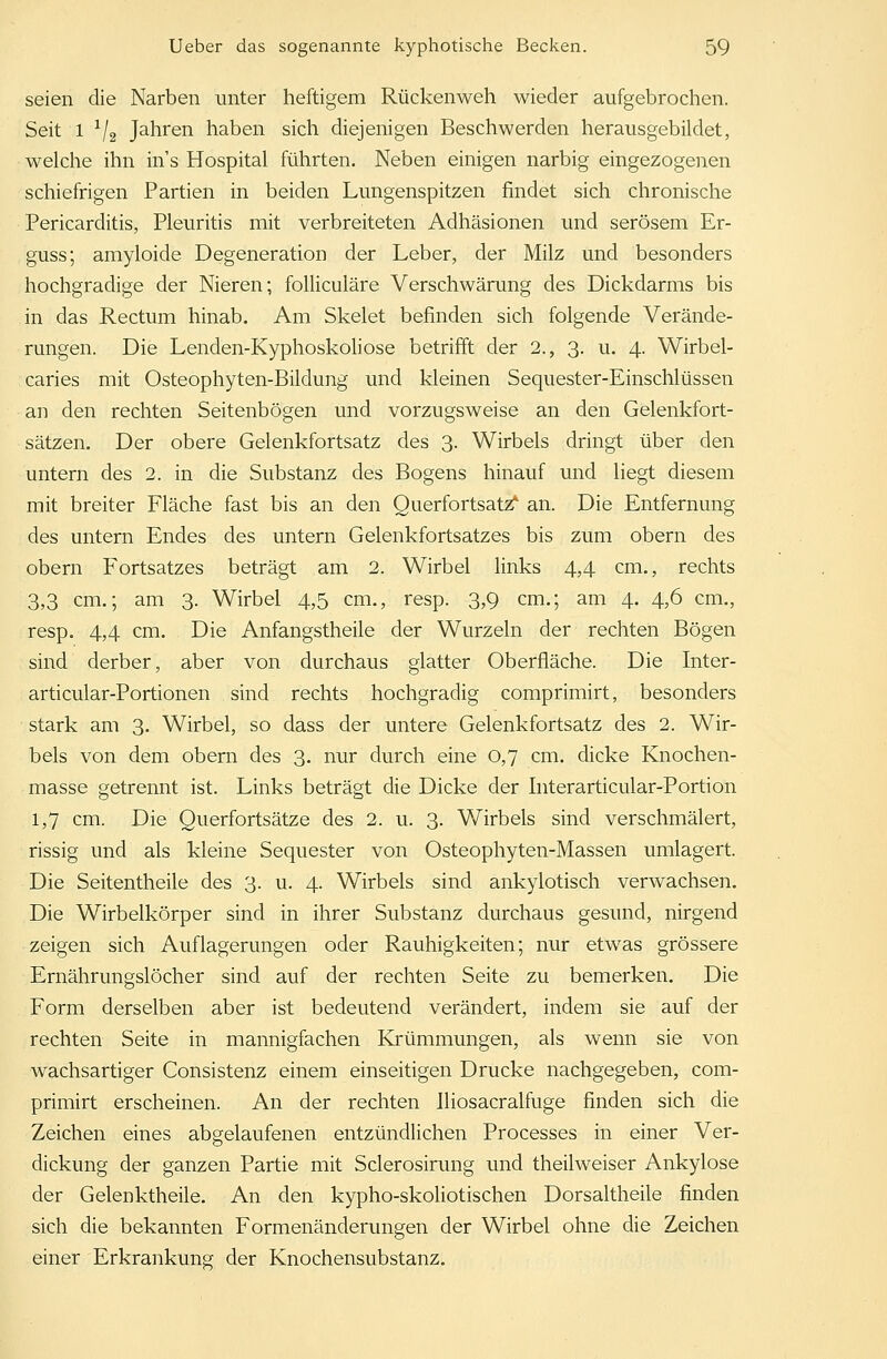 seien die Narben unter heftigem Rückenweh wieder aufgebrochen. Seit 1 x/2 Jahren haben sich diejenigen Beschwerden herausgebildet, welche ihn ins Hospital führten. Neben einigen narbig eingezogenen schiefrigen Partien in beiden Lungenspitzen findet sich chronische Pericarditis, Pleuritis mit verbreiteten Adhäsionen und serösem Er- guss; amyloide Degeneration der Leber, der Milz und besonders hochgradige der Nieren; folliculäre Verschwärung des Dickdarms bis in das Rectum hinab. Am Skelet befinden sich folgende Verände- rungen. Die Lenden-Kyphoskoliose betrifft der 2., 3. u. 4. Wirbel- caries mit Osteophyten-Bildung und kleinen Sequester-Einschlüssen an den rechten Seitenbögen und vorzugsweise an den Gelenkfort- sätzen. Der obere Gelenkfortsatz des 3. Wirbels dringt über den untern des 2. in die Substanz des Bogens hinauf und liegt diesem mit breiter Fläche fast bis an den Querfortsatz* an. Die Entfernung des untern Endes des untern Gelenkfortsatzes bis zum obern des obern Fortsatzes beträgt am 2. Wirbel links 4,4 cm., rechts 3,3 cm.; am 3. Wirbel 4,5 cm., resp. 3,9 cm.; am 4. 4,6 cm., resp. 4,4 cm. Die Anfangstheile der Wurzeln der rechten Bögen sind derber, aber von durchaus glatter Oberfläche. Die Inter- articular-Portionen sind rechts hochgradig comprimirt, besonders stark am 3. Wirbel, so dass der untere Gelenkfortsatz des 2. Wir- bels von dem obern des 3. nur durch eine 0,7 cm. dicke Knochen- masse getrennt ist. Links beträgt die Dicke der Interarticular-Portion 1,7 cm. Die Querfortsätze des 2. u. 3. Wirbels sind verschmälert, rissig und als kleine Sequester von Osteophyten-Massen umlagert. Die Seitentheile des 3. u. 4. Wirbels sind ankylotisch verwachsen. Die Wirbelkörper sind in ihrer Substanz durchaus gesund, nirgend zeigen sich Auflagerungen oder Rauhigkeiten; nur etwas grössere Ernährungslöcher sind auf der rechten Seite zu bemerken. Die Form derselben aber ist bedeutend verändert, indem sie auf der rechten Seite in mannigfachen Krümmungen, als wenn sie von wachsartiger Consistenz einem einseitigen Drucke nachgegeben, com- primirt erscheinen. An der rechten Iliosacralfuge finden sich die Zeichen eines abgelaufenen entzündlichen Processes in einer Ver- dickung der ganzen Partie mit Sclerosirung und theilweiser Ankylose der Gelenktheile. An den kypho-skoliotischen Dorsaltheile finden sich die bekannten Formenänderungen der Wirbel ohne die Zeichen einer Erkrankung der Knochensubstanz.